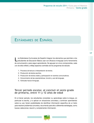 17
Programas de estudio 2011 / Guía para el Maestro
Primaria / Sexto grado
Estándares de Español
Los Estándares Curriculares de Español integran los elementos que permiten a los
estudiantes de Educación Básica usar con eficacia el lenguaje como herramienta
de comunicación y para seguir aprendiendo. Se agrupan en cinco componentes, cada
uno de ellos refiere y refleja aspectos centrales de los programas de estudio:
1.	 Procesos de lectura e interpretación de textos.
2.	 Producción de textos escritos.
3.	 Producción de textos orales y participación en eventos comunicativos.
4.	 Conocimiento de las características, función y uso del lenguaje.
5.	 Actitudes hacia el lenguaje.
Tercer periodo escolar, al concluir el sexto grado
de primaria, entre 11 y 12 años de edad
En el tercer periodo, los estudiantes consolidan su aprendizaje sobre la lengua, en
particular la escrita, y lo aplican en situaciones concretas y continúan aprendiendo
sobre su uso; tienen posibilidades de identificar información específica de un texto
para resolver problemas concretos, recurriendo para ello a diferentes estrategias, como
buscar, seleccionar, resumir y complementar información.
 