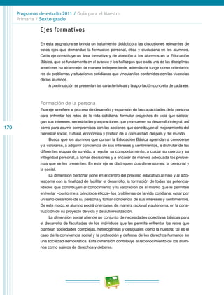170
Programas de estudio 2011 / Guía para el Maestro
Primaria / Sexto grado
Ejes formativos
En esta asignatura se brinda un tratamiento didáctico a las discusiones relevantes de
estos ejes que demandan la formación personal, ética y ciudadana en los alumnos.
Cada eje constituye un área formativa y de atención a los alumnos en la Educación
Básica, que se fundamenta en el avance y los hallazgos que cada una de las disciplinas
anteriores ha alcanzado de manera independiente, además de fungir como orientado-
res de problemas y situaciones cotidianas que vinculan los contenidos con las vivencias
de los alumnos.
A continuación se presentan las características y la aportación concreta de cada eje.
Formación de la persona
Este eje se refiere al proceso de desarrollo y expansión de las capacidades de la persona
para enfrentar los retos de la vida cotidiana, formular proyectos de vida que satisfa-
gan sus intereses, necesidades y aspiraciones que promueven su desarrollo integral, así
como para asumir compromisos con las acciones que contribuyen al mejoramiento del
bienestar social, cultural, económico y político de la comunidad, del país y del mundo.
Busca que los alumnos que cursan la Educación Básica aprendan a conocerse
y a valorarse, a adquirir conciencia de sus intereses y sentimientos, a disfrutar de las
diferentes etapas de su vida, a regular su comportamiento, a cuidar su cuerpo y su
integridad personal, a tomar decisiones y a encarar de manera adecuada los proble-
mas que se les presenten. En este eje se distinguen dos dimensiones: la personal y
la social.
La dimensión personal pone en el centro del proceso educativo al niño y al ado-
lescente con la finalidad de facilitar el desarrollo, la formación de todas las potencia-
lidades que contribuyen al conocimiento y la valoración de sí mismo que le permiten
enfrentar –conforme a principios éticos– los problemas de la vida cotidiana, optar por
un sano desarrollo de su persona y tomar conciencia de sus intereses y sentimientos.
De este modo, el alumno podrá orientarse, de manera racional y autónoma, en la cons-
trucción de su proyecto de vida y de autorrealización.
La dimensión social atiende un conjunto de necesidades colectivas básicas para
el desarrollo de facultades de los individuos que les permite enfrentar los retos que
plantean sociedades complejas, heterogéneas y desiguales como la nuestra; tal es el
caso de la convivencia social y la protección y defensa de los derechos humanos en
una sociedad democrática. Esta dimensión contribuye al reconocimiento de los alum-
nos como sujetos de derechos y deberes.
 