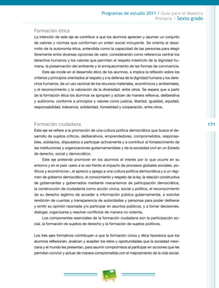 171
Programas de estudio 2011 / Guía para el Maestro
Primaria / Sexto grado
Formación ética
La intención de este eje es contribuir a que los alumnos aprecien y asuman un conjunto
de valores y normas que conforman un orden social incluyente. Se orienta al desa-
rrollo de la autonomía ética, entendida como la capacidad de las personas para elegir
libremente entre diversas opciones de valor, considerando como referencia central los
derechos humanos y los valores que permitan el respeto irrestricto de la dignidad hu-
mana, la preservación del ambiente y el enriquecimiento de las formas de convivencia.
Este eje incide en el desarrollo ético de los alumnos, e implica la reflexión sobre los
criterios y principios orientados al respeto y a la defensa de la dignidad humana y los dere-
chos humanos, de un uso racional de los recursos materiales, económicos y ambientales,
y el reconocimiento y la valoración de la diversidad, entre otros. Se espera que a partir
de la formación ética los alumnos se apropien y actúen de manera reflexiva, deliberativa
y autónoma, conforme a principios y valores como justicia, libertad, igualdad, equidad,
responsabilidad, tolerancia, solidaridad, honestidad y cooperación, entre otros.
Formación ciudadana
Este eje se refiere a la promoción de una cultura política democrática que busca el de-
sarrollo de sujetos críticos, deliberativos, emprendedores, comprometidos, responsa-
bles, solidarios, dispuestos a participar activamente y a contribuir al fortalecimiento de
las instituciones y organizaciones gubernamentales y de la sociedad civil en un Estado
de derecho, social y democrático.
Este eje pretende promover en los alumnos el interés por lo que ocurre en su
entorno y en el país –pero a la vez frente al impacto de procesos globales sociales, po-
líticos y económicos–, el aprecio y apego a una cultura política democrática y a un régi-
men de gobierno democrático, el conocimiento y respeto de la ley, la relación constructiva
de gobernantes y gobernados mediante mecanismos de participación democrática,
la construcción de ciudadanía como acción cívica, social y política, el reconocimiento
de su derecho legítimo de acceder a información pública gubernamental, a solicitar
rendición de cuentas y transparencia de autoridades y personas para poder deliberar
y emitir su opinión razonada y/o participar en asuntos públicos, y a tomar decisiones,
dialogar, organizarse y resolver conflictos de manera no violenta.
Los componentes esenciales de la formación ciudadana son la participación so-
cial, la formación de sujetos de derecho y la formación de sujetos políticos.
Los tres ejes formativos contribuyen a que la formación cívica y ética favorezca que los
alumnos reflexionen, analicen y acepten los retos y oportunidades que la sociedad mexi-
cana y el mundo les presentan, para asumir compromisos al participar en acciones que les
permitan convivir y actuar de manera comprometida con el mejoramiento de la vida social.
 