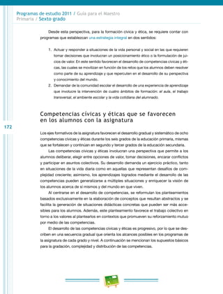 172
Programas de estudio 2011 / Guía para el Maestro
Primaria / Sexto grado
Desde esta perspectiva, para la formación cívica y ética, se requiere contar con
programas que establezcan una estrategia integral en dos sentidos:
1.	 Actuar y responder a situaciones de la vida personal y social en las que requieren
tomar decisiones que involucran un posicionamiento ético o la formulación de jui-
cios de valor. En este sentido favorecen el desarrollo de competencias cívicas y éti-
cas, las cuales se movilizan en función de los retos que los alumnos deben resolver
como parte de su aprendizaje y que repercuten en el desarrollo de su perspectiva
y conocimiento del mundo.
2.	 Demandar de la comunidad escolar el desarrollo de una experiencia de aprendizaje
que involucre la intervención de cuatro ámbitos de formación: el aula, el trabajo
transversal, el ambiente escolar y la vida cotidiana del alumnado.
Competencias cívicas y éticas que se favorecen
en los alumnos con la asignatura
Los ejes formativos de la asignatura favorecen el desarrollo gradual y sistemático de ocho
competencias cívicas y éticas durante los seis grados de la educación primaria, mismas
que se fortalecen y continúan en segundo y tercer grados de la educación secundaria.
Las competencias cívicas y éticas involucran una perspectiva que permite a los
alumnos deliberar, elegir entre opciones de valor, tomar decisiones, encarar conflictos
y participar en asuntos colectivos. Su desarrollo demanda un ejercicio práctico, tanto
en situaciones de la vida diaria como en aquellas que representan desafíos de com-
plejidad creciente; asimismo, los aprendizajes logrados mediante el desarrollo de las
competencias pueden generalizarse a múltiples situaciones y enriquecer la visión de
los alumnos acerca de sí mismos y del mundo en que viven.
Al centrarse en el desarrollo de competencias, se reformulan los planteamientos
basados exclusivamente en la elaboración de conceptos que resultan abstractos y se
facilita la generación de situaciones didácticas concretas que pueden ser más acce-
sibles para los alumnos. Además, este planteamiento favorece el trabajo colectivo en
torno a los valores al plantearlos en contextos que promueven su reforzamiento mutuo
por medio de las competencias.
El desarrollo de las competencias cívicas y éticas es progresivo, por lo que se des-
criben en una secuencia gradual que orienta los alcances posibles en los programas de
la asignatura de cada grado y nivel. A continuación se mencionan los supuestos básicos
para la gradación, complejidad y distribución de las competencias.
 