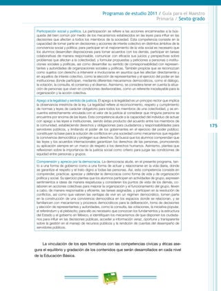 175
Programas de estudio 2011 / Guía para el Maestro
Primaria / Sexto grado
Participación social y política. La participación se refiere a las acciones encaminadas a la bús-
queda del bien común por medio de los mecanismos establecidos en las leyes para influir en las
decisiones que afectan a todos los miembros de la sociedad. Esta competencia consiste en la
capacidad de tomar parte en decisiones y acciones de interés colectivo en distintos ámbitos de la
convivencia social y política; para participar en el mejoramiento de la vida social es necesario que
los alumnos desarrollen disposiciones para tomar acuerdos con los demás, participar en tareas
colaborativas de manera responsable, comunicar con eficacia sus juicios y perspectivas sobre
problemas que afectan a la colectividad, y formular propuestas y peticiones a personas o institu-
ciones sociales y políticas, así como desarrollar su sentido de corresponsabilidad con represen-
tantes y autoridades de organizaciones sociales y políticas. También propicia que se reconozcan
como sujetos con derecho a intervenir e involucrarse en asuntos que les afectan directamente y
en aquellos de interés colectivo, como la elección de representantes y el ejercicio del poder en las
instituciones donde participan, mediante diferentes mecanismos democráticos, como el diálogo,
la votación, la consulta, el consenso y el disenso. Asimismo, se considera tener en cuenta la situa-
ción de personas que viven en condiciones desfavorables, como un referente insoslayable para la
organización y la acción colectiva.
Apego a la legalidad y sentido de justicia. El apego a la legalidad es un principio rector que implica
la observancia irrestricta de la ley. La legalidad refiere al reconocimiento, respeto y cumplimiento
de normas y leyes de carácter obligatorio para todos los miembros de una colectividad, y se en-
cuentra estrechamente vinculada con el valor de la justicia al considerar que ninguna persona se
encuentra por encima de las leyes. Esta competencia alude a la capacidad del individuo de actuar
con apego a las leyes e instituciones, siendo éstas producto del acuerdo entre los miembros de
la comunidad, estableciendo derechos y obligaciones para ciudadanos y responsabilidades para
servidores públicos, y limitando el poder de los gobernantes en el ejercicio del poder público;
constituyen la base para la solución de conflictos en una sociedad como mecanismos que regulan
la convivencia democrática y protegen sus derechos. Se busca que los alumnos comprendan que
las leyes y los acuerdos internacionales garantizan los derechos de las personas, promoviendo
su aplicación siempre en un marco de respeto a los derechos humanos. Asimismo, plantea que
reflexionen sobre la importancia de la justicia social como criterio para juzgar las condiciones de
equidad entre personas y grupos.
Comprensión y aprecio por la democracia. La democracia alude, en el presente programa, tan-
to a una forma de gobierno como a una forma de actuar y relacionarse en la vida diaria, donde
se garantiza el respeto y el trato digno a todas las personas. Así, esta competencia consiste en
comprender, practicar, apreciar y defender la democracia como forma de vida y de organización
política y social. Su ejercicio plantea que los alumnos participen en actividades de grupo, expresen
sentimientos e ideas de manera respetuosa y consideren los puntos de vista de los demás, co-
laboren en acciones colectivas para mejorar la organización y el funcionamiento del grupo, lleven
a cabo, de manera responsable y eficiente, las tareas asignadas, y participen en la resolución de
conflictos, así como que valoren las ventajas de vivir en un régimen democrático, tomen parte
en la construcción de una convivencia democrática en los espacios donde se relacionan, y se
familiaricen con mecanismos y procesos democráticos para la deliberación, toma de decisiones
y elección de representantes y autoridades, como la consulta, las votaciones, la iniciativa popular,
el referéndum y el plebiscito; para ello es necesario que conozcan los fundamentos y la estructura
del Estado y el gobierno en México, e identifiquen los mecanismos de que disponen los ciudada-
nos para influir en las decisiones públicas, acceder a información veraz, oportuna y transparente
sobre la gestión en el manejo de recursos públicos y la rendición de cuentas del desempeño de
servidores públicos.
La vinculación de los ejes formativos con las competencias cívicas y éticas ase-
gura el equilibrio y gradación de los contenidos que serán desarrollados en cada nivel
de la Educación Básica.
 