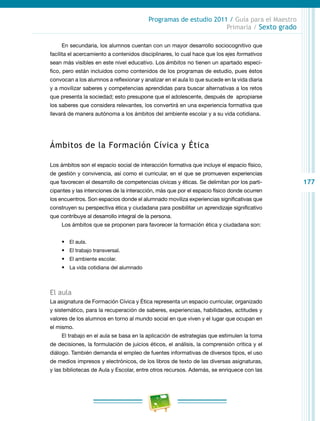 177
Programas de estudio 2011 / Guía para el Maestro
Primaria / Sexto grado
En secundaria, los alumnos cuentan con un mayor desarrollo sociocognitivo que
facilita el acercamiento a contenidos disciplinares, lo cual hace que los ejes formativos
sean más visibles en este nivel educativo. Los ámbitos no tienen un apartado especí-
fico, pero están incluidos como contenidos de los programas de estudio, pues éstos
convocan a los alumnos a reflexionar y analizar en el aula lo que sucede en la vida diaria
y a movilizar saberes y competencias aprendidas para buscar alternativas a los retos
que presenta la sociedad; esto presupone que el adolescente, después de apropiarse
los saberes que considera relevantes, los convertirá en una experiencia formativa que
llevará de manera autónoma a los ámbitos del ambiente escolar y a su vida cotidiana.
Ámbitos de la Formación Cívica y Ética
Los ámbitos son el espacio social de interacción formativa que incluye el espacio físico,
de gestión y convivencia, así como el curricular, en el que se promueven experiencias
que favorecen el desarrollo de competencias cívicas y éticas. Se delimitan por los parti-
cipantes y las intenciones de la interacción, más que por el espacio físico donde ocurren
los encuentros. Son espacios donde el alumnado moviliza experiencias significativas que
construyen su perspectiva ética y ciudadana para posibilitar un aprendizaje significativo
que contribuye al desarrollo integral de la persona.
Los ámbitos que se proponen para favorecer la formación ética y ciudadana son:
•	 El aula.
•	 El trabajo transversal.
•	 El ambiente escolar.
•	 La vida cotidiana del alumnado
El aula
La asignatura de Formación Cívica y Ética representa un espacio curricular, organizado
y sistemático, para la recuperación de saberes, experiencias, habilidades, actitudes y
valores de los alumnos en torno al mundo social en que viven y el lugar que ocupan en
el mismo.
El trabajo en el aula se basa en la aplicación de estrategias que estimulen la toma
de decisiones, la formulación de juicios éticos, el análisis, la comprensión crítica y el
diálogo. También demanda el empleo de fuentes informativas de diversos tipos, el uso
de medios impresos y electrónicos, de los libros de texto de las diversas asignaturas,
y las bibliotecas de Aula y Escolar, entre otros recursos. Además, se enriquece con las
 