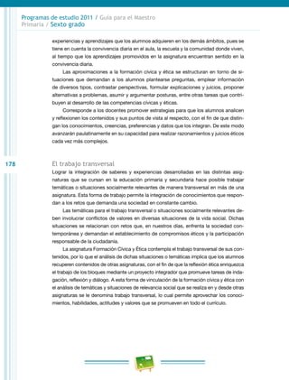178
Programas de estudio 2011 / Guía para el Maestro
Primaria / Sexto grado
experiencias y aprendizajes que los alumnos adquieren en los demás ámbitos, pues se
tiene en cuenta la convivencia diaria en el aula, la escuela y la comunidad donde viven,
al tiempo que los aprendizajes promovidos en la asignatura encuentran sentido en la
convivencia diaria.
Las aproximaciones a la formación cívica y ética se estructuran en torno de si-
tuaciones que demandan a los alumnos plantearse preguntas, emplear información
de diversos tipos, contrastar perspectivas, formular explicaciones y juicios, proponer
alternativas a problemas, asumir y argumentar posturas, entre otras tareas que contri-
buyen al desarrollo de las competencias cívicas y éticas.
Corresponde a los docentes promover estrategias para que los alumnos analicen
y reflexionen los contenidos y sus puntos de vista al respecto, con el fin de que distin-
gan los conocimientos, creencias, preferencias y datos que los integran. De este modo
avanzarán paulatinamente en su capacidad para realizar razonamientos y juicios éticos
cada vez más complejos.
El trabajo transversal
Lograr la integración de saberes y experiencias desarrolladas en las distintas asig-
naturas que se cursan en la educación primaria y secundaria hace posible trabajar
temáticas o situaciones socialmente relevantes de manera transversal en más de una
asignatura. Esta forma de trabajo permite la integración de conocimientos que respon-
dan a los retos que demanda una sociedad en constante cambio.
Las temáticas para el trabajo transversal o situaciones socialmente relevantes de-
ben involucrar conflictos de valores en diversas situaciones de la vida social. Dichas
situaciones se relacionan con retos que, en nuestros días, enfrenta la sociedad con-
temporánea y demandan el establecimiento de compromisos éticos y la participación
responsable de la ciudadanía.
La asignatura Formación Cívica y Ética contempla el trabajo transversal de sus con-
tenidos, por lo que el análisis de dichas situaciones o temáticas implica que los alumnos
recuperen contenidos de otras asignaturas, con el fin de que la reflexión ética enriquezca
el trabajo de los bloques mediante un proyecto integrador que promueve tareas de inda-
gación, reflexión y diálogo. A esta forma de vinculación de la formación cívica y ética con
el análisis de temáticas y situaciones de relevancia social que se realiza en y desde otras
asignaturas se le denomina trabajo transversal, lo cual permite aprovechar los conoci-
mientos, habilidades, actitudes y valores que se promueven en todo el currículo.
 