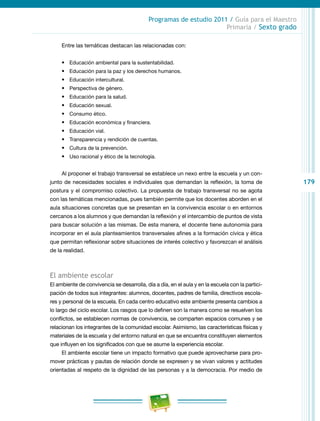 179
Programas de estudio 2011 / Guía para el Maestro
Primaria / Sexto grado
Entre las temáticas destacan las relacionadas con:
•	 Educación ambiental para la sustentabilidad.
•	 Educación para la paz y los derechos humanos.
•	 Educación intercultural.
•	 Perspectiva de género.
•	 Educación para la salud.
•	 Educación sexual.
•	 Consumo ético.
•	 Educación económica y financiera.
•	 Educación vial.
•	 Transparencia y rendición de cuentas.
•	 Cultura de la prevención.
•	 Uso racional y ético de la tecnología.
Al proponer el trabajo transversal se establece un nexo entre la escuela y un con-
junto de necesidades sociales e individuales que demandan la reflexión, la toma de
postura y el compromiso colectivo. La propuesta de trabajo transversal no se agota
con las temáticas mencionadas, pues también permite que los docentes aborden en el
aula situaciones concretas que se presentan en la convivencia escolar o en entornos
cercanos a los alumnos y que demandan la reflexión y el intercambio de puntos de vista
para buscar solución a las mismas. De esta manera, el docente tiene autonomía para
incorporar en el aula planteamientos transversales afines a la formación cívica y ética
que permitan reflexionar sobre situaciones de interés colectivo y favorezcan el análisis
de la realidad.
El ambiente escolar
El ambiente de convivencia se desarrolla, día a día, en el aula y en la escuela con la partici-
pación de todos sus integrantes: alumnos, docentes, padres de familia, directivos escola-
res y personal de la escuela. En cada centro educativo este ambiente presenta cambios a
lo largo del ciclo escolar. Los rasgos que lo definen son la manera como se resuelven los
conflictos, se establecen normas de convivencia, se comparten espacios comunes y se
relacionan los integrantes de la comunidad escolar. Asimismo, las características físicas y
materiales de la escuela y del entorno natural en que se encuentra constituyen elementos
que influyen en los significados con que se asume la experiencia escolar.
El ambiente escolar tiene un impacto formativo que puede aprovecharse para pro-
mover prácticas y pautas de relación donde se expresen y se vivan valores y actitudes
orientadas al respeto de la dignidad de las personas y a la democracia. Por medio de
 