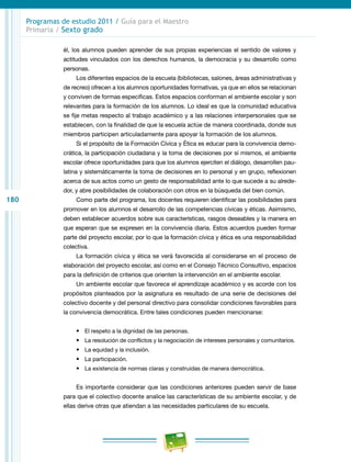 180
Programas de estudio 2011 / Guía para el Maestro
Primaria / Sexto grado
él, los alumnos pueden aprender de sus propias experiencias el sentido de valores y
actitudes vinculados con los derechos humanos, la democracia y su desarrollo como
personas.
Los diferentes espacios de la escuela (bibliotecas, salones, áreas administrativas y
de recreo) ofrecen a los alumnos oportunidades formativas, ya que en ellos se relacionan
y conviven de formas específicas. Estos espacios conforman el ambiente escolar y son
relevantes para la formación de los alumnos. Lo ideal es que la comunidad educativa
se fije metas respecto al trabajo académico y a las relaciones interpersonales que se
establecen, con la finalidad de que la escuela actúe de manera coordinada, donde sus
miembros participen articuladamente para apoyar la formación de los alumnos.
Si el propósito de la Formación Cívica y Ética es educar para la convivencia demo-
crática, la participación ciudadana y la toma de decisiones por sí mismos, el ambiente
escolar ofrece oportunidades para que los alumnos ejerciten el diálogo, desarrollen pau-
latina y sistemáticamente la toma de decisiones en lo personal y en grupo, reflexionen
acerca de sus actos como un gesto de responsabilidad ante lo que sucede a su alrede-
dor, y abre posibilidades de colaboración con otros en la búsqueda del bien común.
Como parte del programa, los docentes requieren identificar las posibilidades para
promover en los alumnos el desarrollo de las competencias cívicas y éticas. Asimismo,
deben establecer acuerdos sobre sus características, rasgos deseables y la manera en
que esperan que se expresen en la convivencia diaria. Estos acuerdos pueden formar
parte del proyecto escolar, por lo que la formación cívica y ética es una responsabilidad
colectiva.
La formación cívica y ética se verá favorecida al considerarse en el proceso de
elaboración del proyecto escolar, así como en el Consejo Técnico Consultivo, espacios
para la definición de criterios que orienten la intervención en el ambiente escolar.
Un ambiente escolar que favorece el aprendizaje académico y es acorde con los
propósitos planteados por la asignatura es resultado de una serie de decisiones del
colectivo docente y del personal directivo para consolidar condiciones favorables para
la convivencia democrática. Entre tales condiciones pueden mencionarse:
•	 El respeto a la dignidad de las personas.
•	 La resolución de conflictos y la negociación de intereses personales y comunitarios.
•	 La equidad y la inclusión.
•	 La participación.
•	 La existencia de normas claras y construidas de manera democrática.
Es importante considerar que las condiciones anteriores pueden servir de base
para que el colectivo docente analice las características de su ambiente escolar, y de
ellas derive otras que atiendan a las necesidades particulares de su escuela.
 