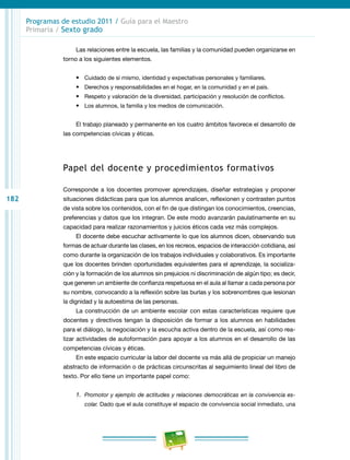 182
Programas de estudio 2011 / Guía para el Maestro
Primaria / Sexto grado
Las relaciones entre la escuela, las familias y la comunidad pueden organizarse en
torno a los siguientes elementos.
•	 Cuidado de sí mismo, identidad y expectativas personales y familiares.
•	 Derechos y responsabilidades en el hogar, en la comunidad y en el país.
•	 Respeto y valoración de la diversidad, participación y resolución de conflictos.
•	 Los alumnos, la familia y los medios de comunicación.
El trabajo planeado y permanente en los cuatro ámbitos favorece el desarrollo de
las competencias cívicas y éticas.
Papel del docente y procedimientos formativos
Corresponde a los docentes promover aprendizajes, diseñar estrategias y proponer
situaciones didácticas para que los alumnos analicen, reflexionen y contrasten puntos
de vista sobre los contenidos, con el fin de que distingan los conocimientos, creencias,
preferencias y datos que los integran. De este modo avanzarán paulatinamente en su
capacidad para realizar razonamientos y juicios éticos cada vez más complejos.
El docente debe escuchar activamente lo que los alumnos dicen, observando sus
formas de actuar durante las clases, en los recreos, espacios de interacción cotidiana, así
como durante la organización de los trabajos individuales y colaborativos. Es importante
que los docentes brinden oportunidades equivalentes para el aprendizaje, la socializa-
ción y la formación de los alumnos sin prejuicios ni discriminación de algún tipo; es decir,
que generen un ambiente de confianza respetuosa en el aula al llamar a cada persona por
su nombre, convocando a la reflexión sobre las burlas y los sobrenombres que lesionan
la dignidad y la autoestima de las personas.
La construcción de un ambiente escolar con estas características requiere que
docentes y directivos tengan la disposición de formar a los alumnos en habilidades
para el diálogo, la negociación y la escucha activa dentro de la escuela, así como rea-
lizar actividades de autoformación para apoyar a los alumnos en el desarrollo de las
competencias cívicas y éticas.
En este espacio curricular la labor del docente va más allá de propiciar un manejo
abstracto de información o de prácticas circunscritas al seguimiento lineal del libro de
texto. Por ello tiene un importante papel como:
1.	 Promotor y ejemplo de actitudes y relaciones democráticas en la convivencia es-
colar. Dado que el aula constituye el espacio de convivencia social inmediato, una
 