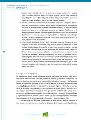 184
Programas de estudio 2011 / Guía para el Maestro
Primaria / Sexto grado
un acompañamiento a los alumnos en las tareas de búsqueda, selección y análisis
de la información, así como la valoración de las pruebas y errores como fuentes de
aprendizaje. En este sentido, el docente también debe promover en los alumnos la
investigación y el estudio por cuenta propia en fuentes diversas.
7.	 Previsor y negociador de necesidades específicas personales y del grupo. Es po-
sible que el docente se encuentre ante procesos o situaciones no previstas que
requieran de su intervención oportuna mediante el diálogo y la negociación con
los alumnos. Igualmente podrá detectar aspectos que requieren fortalecerse en el
aprendizaje de los alumnos. También deberá prestar atención al clima de trabajo y
de interacción social en el aula, lo cual implicará altos en el camino, la reflexión con
el grupo y la redefinición de pautas de relación, así como la toma de decisiones y la
resolución no violenta de conflictos.
8.	 Promotor de la formación cívica y ética como labor colectiva. Demanda la con-
vergencia de esfuerzos de todos los integrantes de la comunidad escolar. En este
sentido, el docente debe desempeñar un papel importante para impulsar –cuando
sea el caso–, con los colegas de otras asignaturas, los propósitos de la Formación
Cívica y Ética para que se vean reflejados en todas ellas, tanto en los contenidos
como en las actitudes y acciones cotidianas con los alumnos. Por medio del tra-
bajo colegiado, el docente tiene la oportunidad de plantear estrategias para alentar
conductas que favorezcan la convivencia armónica, solidaria y respetuosa, y pro-
poner la creación de espacios de comunicación con los alumnos para que en ellos
expresen su opinión sobre situaciones que les inquietan dentro del aula, la escuela
y en la vida diaria.
Los recursos didácticos
Se sugiere que entren al aula diferentes tipos de materiales que faciliten a los alum-
nos tareas como localizar, consultar, contrastar, evaluar y ponderar información. Se
recomienda utilizar constantemente los materiales educativos impresos y digitales que
existen en los centros escolares, como los libros de texto, los acervos de las bibliotecas
de Aula y Escolar, materiales en las diferentes lenguas indígenas y de multigrado, entre
otros. Además de los materiales publicados por la Secretaría de Educación Pública,
es necesario considerar el empleo de otros que pueden contribuir a las tareas de in-
dagación y análisis que se proponen, como publicaciones y boletines de instituciones
y organismos públicos, revistas, prensa escrita y publicaciones periódicas, materiales
audiovisuales y otras tecnologías de la información y la comunicación (TIC).
Otros recursos son el diálogo –como forma de reflexión para resolver conflictos o
diferencias y como mecanismo para tomar distancia de la propia perspectiva ética en
 