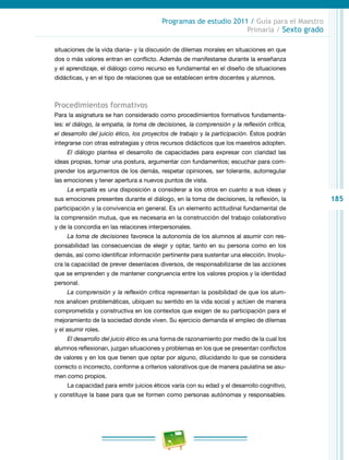 185
Programas de estudio 2011 / Guía para el Maestro
Primaria / Sexto grado
situaciones de la vida diaria– y la discusión de dilemas morales en situaciones en que
dos o más valores entran en conflicto. Además de manifestarse durante la enseñanza
y el aprendizaje, el diálogo como recurso es fundamental en el diseño de situaciones
didácticas, y en el tipo de relaciones que se establecen entre docentes y alumnos.
Procedimientos formativos
Para la asignatura se han considerado como procedimientos formativos fundamenta-
les: el diálogo, la empatia, la toma de decisiones, la comprensión y la reflexión crítica,
el desarrollo del juicio ético, los proyectos de trabajo y la participación. Éstos podrán
integrarse con otras estrategias y otros recursos didácticos que los maestros adopten.
El diálogo plantea el desarrollo de capacidades para expresar con claridad las
ideas propias, tomar una postura, argumentar con fundamentos; escuchar para com-
prender los argumentos de los demás, respetar opiniones, ser tolerante, autorregular
las emociones y tener apertura a nuevos puntos de vista.
La empatía es una disposición a considerar a los otros en cuanto a sus ideas y
sus emociones presentes durante el diálogo, en la toma de decisiones, la reflexión, la
participación y la convivencia en general. Es un elemento actitudinal fundamental de
la comprensión mutua, que es necesaria en la construcción del trabajo colaborativo
y de la concordia en las relaciones interpersonales.
La toma de decisiones favorece la autonomía de los alumnos al asumir con res-
ponsabilidad las consecuencias de elegir y optar, tanto en su persona como en los
demás, así como identificar información pertinente para sustentar una elección. Involu-
cra la capacidad de prever desenlaces diversos, de responsabilizarse de las acciones
que se emprenden y de mantener congruencia entre los valores propios y la identidad
personal.
La comprensión y la reflexión crítica representan la posibilidad de que los alum-
nos analicen problemáticas, ubiquen su sentido en la vida social y actúen de manera
comprometida y constructiva en los contextos que exigen de su participación para el
mejoramiento de la sociedad donde viven. Su ejercicio demanda el empleo de dilemas
y el asumir roles.
El desarrollo del juicio ético es una forma de razonamiento por medio de la cual los
alumnos reflexionan, juzgan situaciones y problemas en los que se presentan conflictos
de valores y en los que tienen que optar por alguno, dilucidando lo que se considera
correcto o incorrecto, conforme a criterios valorativos que de manera paulatina se asu-
men como propios.
La capacidad para emitir juicios éticos varía con su edad y el desarrollo cognitivo,
y constituye la base para que se formen como personas autónomas y responsables.
 