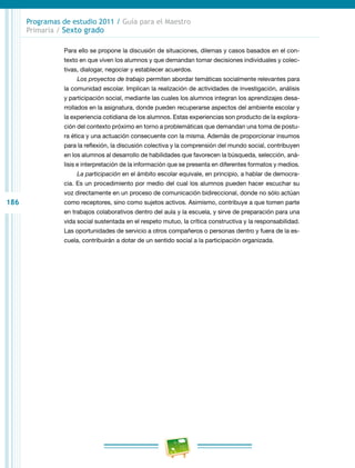 186
Programas de estudio 2011 / Guía para el Maestro
Primaria / Sexto grado
Para ello se propone la discusión de situaciones, dilemas y casos basados en el con-
texto en que viven los alumnos y que demandan tomar decisiones individuales y colec-
tivas, dialogar, negociar y establecer acuerdos.
Los proyectos de trabajo permiten abordar temáticas socialmente relevantes para
la comunidad escolar. Implican la realización de actividades de investigación, análisis
y participación social, mediante las cuales los alumnos integran los aprendizajes desa-
rrollados en la asignatura, donde pueden recuperarse aspectos del ambiente escolar y
la experiencia cotidiana de los alumnos. Estas experiencias son producto de la explora-
ción del contexto próximo en torno a problemáticas que demandan una toma de postu-
ra ética y una actuación consecuente con la misma. Además de proporcionar insumos
para la reflexión, la discusión colectiva y la comprensión del mundo social, contribuyen
en los alumnos al desarrollo de habilidades que favorecen la búsqueda, selección, aná-
lisis e interpretación de la información que se presenta en diferentes formatos y medios.
La participación en el ámbito escolar equivale, en principio, a hablar de democra-
cia. Es un procedimiento por medio del cual los alumnos pueden hacer escuchar su
voz directamente en un proceso de comunicación bidireccional, donde no sólo actúan
como receptores, sino como sujetos activos. Asimismo, contribuye a que tomen parte
en trabajos colaborativos dentro del aula y la escuela, y sirve de preparación para una
vida social sustentada en el respeto mutuo, la crítica constructiva y la responsabilidad.
Las oportunidades de servicio a otros compañeros o personas dentro y fuera de la es-
cuela, contribuirán a dotar de un sentido social a la participación organizada.
 