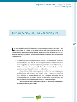 187
Programas de estudio 2011 / Guía para el Maestro
Primaria / Sexto grado
Organización de los aprendizajes
La asignatura Formación Cívica y Ética comprende seis cursos en primaria y dos
en secundaria. Al tratarse de un espacio curricular que pretende favorecer de
manera gradual, secuencial y sistemática el desarrollo de las competencias cívicas y
éticas en la Educación Básica, la organización de los contenidos tiene las siguientes
características.
•	 La distribución de las competencias en los bloques. Las competencias se desarro-
llan todo el tiempo. Con el fin de asegurar la presencia de las ocho competencias
en los seis grados del programa de primaria y en los dos de secundaria, éstas se
distribuyen en cinco bloques, lo cual facilita su tratamiento mediante contenidos
que convocan al análisis, a la reflexión y a la discusión.
Si bien el desarrollo de cada competencia moviliza a las restantes, para efec-
tos didácticos en cada bloque se hace hincapié en dos o tres competencias afines,
con el propósito de reforzar su desarrollo. Esto implica que al destacar algunas
competencias el resto se trabajan, pues se complementan mutuamente. Los blo-
ques consideran dos competencias en primaria y tres en secundaria.
Su distribución en los bloques que conforman los programas de la asignatura
se presentan de la siguiente manera.
 