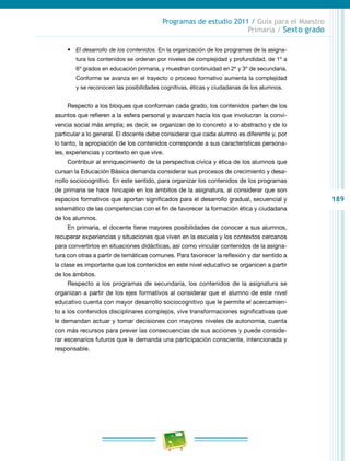 189
Programas de estudio 2011 / Guía para el Maestro
Primaria / Sexto grado
•	 El desarrollo de los contenidos. En la organización de los programas de la asigna-
tura los contenidos se ordenan por niveles de complejidad y profundidad, de 1º a
6º grados en educación primaria, y muestran continuidad en 2º y 3º de secundaria.
Conforme se avanza en el trayecto o proceso formativo aumenta la complejidad
y se reconocen las posibilidades cognitivas, éticas y ciudadanas de los alumnos.
Respecto a los bloques que conforman cada grado, los contenidos parten de los
asuntos que refieren a la esfera personal y avanzan hacia los que involucran la convi-
vencia social más amplia; es decir, se organizan de lo concreto a lo abstracto y de lo
particular a lo general. El docente debe considerar que cada alumno es diferente y, por
lo tanto, la apropiación de los contenidos corresponde a sus características persona-
les, experiencias y contexto en que vive.
Contribuir al enriquecimiento de la perspectiva cívica y ética de los alumnos que
cursan la Educación Básica demanda considerar sus procesos de crecimiento y desa-
rrollo sociocognitivo. En este sentido, para organizar los contenidos de los programas
de primaria se hace hincapié en los ámbitos de la asignatura, al considerar que son
espacios formativos que aportan significados para el desarrollo gradual, secuencial y
sistemático de las competencias con el fin de favorecer la formación ética y ciudadana
de los alumnos.
En primaria, el docente tiene mayores posibilidades de conocer a sus alumnos,
recuperar experiencias y situaciones que viven en la escuela y los contextos cercanos
para convertirlos en situaciones didácticas, así como vincular contenidos de la asigna-
tura con otras a partir de temáticas comunes. Para favorecer la reflexión y dar sentido a
la clase es importante que los contenidos en este nivel educativo se organicen a partir
de los ámbitos.
Respecto a los programas de secundaria, los contenidos de la asignatura se
organizan a partir de los ejes formativos al considerar que el alumno de este nivel
educativo cuenta con mayor desarrollo sociocognitivo que le permite el acercamien-
to a los contenidos disciplinares complejos, vive transformaciones significativas que
le demandan actuar y tomar decisiones con mayores niveles de autonomía, cuenta
con más recursos para prever las consecuencias de sus acciones y puede conside-
rar escenarios futuros que le demanda una participación consciente, intencionada y
responsable.
 