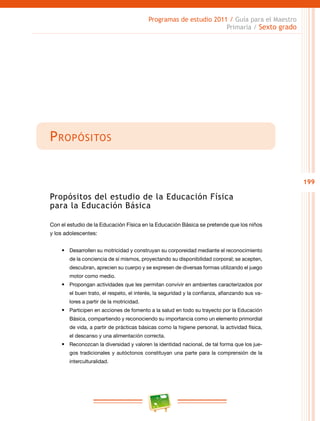 199
Programas de estudio 2011 / Guía para el Maestro
Primaria / Sexto grado
Propósitos
Propósitos del estudio de la Educación Física
para la Educación Básica
Con el estudio de la Educación Física en la Educación Básica se pretende que los niños
y los adolescentes:
•	 Desarrollen su motricidad y construyan su corporeidad mediante el reconocimiento
de la conciencia de sí mismos, proyectando su disponibilidad corporal; se acepten,
descubran, aprecien su cuerpo y se expresen de diversas formas utilizando el juego
motor como medio.
•	 Propongan actividades que les permitan convivir en ambientes caracterizados por
el buen trato, el respeto, el interés, la seguridad y la confianza, afianzando sus va-
lores a partir de la motricidad.
•	 Participen en acciones de fomento a la salud en todo su trayecto por la Educación
Básica, compartiendo y reconociendo su importancia como un elemento primordial
de vida, a partir de prácticas básicas como la higiene personal, la actividad física,
el descanso y una alimentación correcta.
•	 Reconozcan la diversidad y valoren la identidad nacional, de tal forma que los jue-
gos tradicionales y autóctonos constituyan una parte para la comprensión de la
interculturalidad.
 