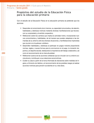 200
Programas de estudio 2011 / Guía para el Maestro
Primaria / Sexto grado
Propósitos del estudio de la Educación Física
para la educación primaria
Con el estudio de la Educación Física en la educación primaria se pretende que los
alumnos:
•	 Desarrollen el conocimiento de sí mismos, su capacidad comunicativa, de relación,
habilidades y destrezas motrices mediante diversas manifestaciones que favorez-
can su corporeidad y el sentido cooperativo.
•	 Reflexionen sobre los cambios que implica la actividad motriz, incorporando nue-
vos conocimientos y habilidades, de tal manera que puedan adaptarse a las de-
mandas de su entorno ante las diversas situaciones y manifestaciones imprevistas
que ocurren en el quehacer cotidiano.
•	 Desarrollen habilidades y destrezas al participar en juegos motores proponiendo
normas, reglas y nuevas formas para la convivencia en el juego, la iniciación de-
portiva y el deporte escolar, destacando la importancia del trabajo colaborativo, así
como el reconocimiento de la interculturalidad.
•	 Reflexionen acerca de las acciones cotidianas que se vinculan con su entorno so-
ciocultural y contribuyen a sus relaciones sociomotrices.
•	 Cuiden su salud a partir de la toma informada de decisiones sobre medidas de hi-
giene, el fomento de hábitos y el reconocimiento de los posibles riesgos al realizar
acciones motrices para prevenir accidentes en su vida diaria.
 