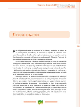 201
Programas de estudio 2011 / Guía para el Maestro
Primaria / Sexto grado
Enfoque didáctico
Este programa se sustenta en la revisión de los planes y programas de estudio de
educación primaria, secundaria y de formación de docentes de Educación Física
que en las dos últimas décadas se han implementado en el sistema educativo nacional,
el análisis de las propuestas teóricas contemporáneas de la Educación Física y el de
diversas experiencias latinoamericanas y europeas en la materia.
La Educación Física en la Educación Básica constituye una forma de intervención
pedagógica que se extiende como práctica social y humanista; estimula las experien-
cias de los alumnos, sus acciones y conductas motrices expresadas mediante formas
intencionadas de movimiento; es decir, favorece las experiencias motrices de los niños
y adolescentes, sus gustos, motivaciones, aficiones, necesidades de movimiento e
interacción con otros en los patios y áreas definidas en las escuelas del país, así como
en las diferentes actividades de su vida cotidiana.
El enfoque didáctico de la Educación Física en la Educación Básica es el Enfoque
global de la motricidad, en que el alumno asume un rol como protagonista de la sesión,
al tiempo que explora y vivencia experiencias motrices con sus compañeros, asumien-
do códigos compartidos de conducta y comunicación; es decir, comprende que la
motricidad desempeña un papel fundamental en la exploración y el conocimiento de
su corporeidad, de sus habilidades y destrezas motrices, ya que comparte y construye
con sus compañeros un estilo propio de relación y desarrollo motor, por lo que se con-
cibe un alumno crítico, reflexivo, analítico y propositivo, tanto en la escuela como en los
diferentes ámbitos de actuación en los que se desenvuelve.
 