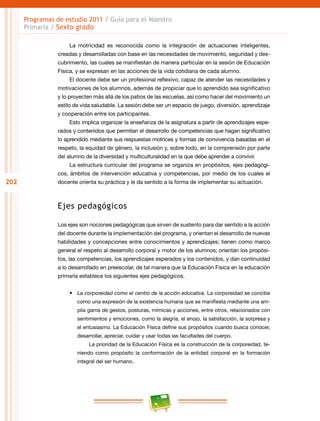 202
Programas de estudio 2011 / Guía para el Maestro
Primaria / Sexto grado
La motricidad es reconocida como la integración de actuaciones inteligentes,
creadas y desarrolladas con base en las necesidades de movimiento, seguridad y des-
cubrimiento, las cuales se manifiestan de manera particular en la sesión de Educación
Física, y se expresan en las acciones de la vida cotidiana de cada alumno.
El docente debe ser un profesional reflexivo, capaz de atender las necesidades y
motivaciones de los alumnos, además de propiciar que lo aprendido sea significativo
y lo proyecten más allá de los patios de las escuelas, así como hacer del movimiento un
estilo de vida saludable. La sesión debe ser un espacio de juego, diversión, aprendizaje
y cooperación entre los participantes.
Esto implica organizar la enseñanza de la asignatura a partir de aprendizajes espe-
rados y contenidos que permitan el desarrollo de competencias que hagan significativo
lo aprendido mediante sus respuestas motrices y formas de convivencia basadas en el
respeto, la equidad de género, la inclusión y, sobre todo, en la comprensión por parte
del alumno de la diversidad y multiculturalidad en la que debe aprender a convivir.
La estructura curricular del programa se organiza en propósitos, ejes pedagógi-
cos, ámbitos de intervención educativa y competencias, por medio de los cuales el
docente orienta su práctica y le da sentido a la forma de implementar su actuación.
Ejes pedagógicos
Los ejes son nociones pedagógicas que sirven de sustento para dar sentido a la acción
del docente durante la implementación del programa, y orientan el desarrollo de nuevas
habilidades y concepciones entre conocimientos y aprendizajes; tienen como marco
general el respeto al desarrollo corporal y motor de los alumnos; orientan los propósi-
tos, las competencias, los aprendizajes esperados y los contenidos, y dan continuidad
a lo desarrollado en preescolar, de tal manera que la Educación Física en la educación
primaria establece los siguientes ejes pedagógicos.
•	 La corporeidad como el centro de la acción educativa. La corporeidad se concibe
como una expresión de la existencia humana que se manifiesta mediante una am-
plia gama de gestos, posturas, mímicas y acciones, entre otros, relacionados con
sentimientos y emociones, como la alegría, el enojo, la satisfacción, la sorpresa y
el entusiasmo. La Educación Física define sus propósitos cuando busca conocer,
desarrollar, apreciar, cuidar y usar todas las facultades del cuerpo.
La prioridad de la Educación Física es la construcción de la corporeidad, te-
niendo como propósito la conformación de la entidad corporal en la formación
integral del ser humano.
 