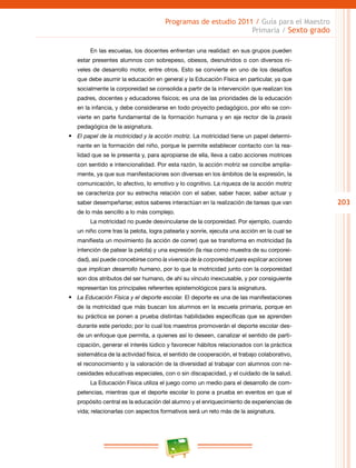 203
Programas de estudio 2011 / Guía para el Maestro
Primaria / Sexto grado
En las escuelas, los docentes enfrentan una realidad: en sus grupos pueden
estar presentes alumnos con sobrepeso, obesos, desnutridos o con diversos ni-
veles de desarrollo motor, entre otros. Esto se convierte en uno de los desafíos
que debe asumir la educación en general y la Educación Física en particular, ya que
socialmente la corporeidad se consolida a partir de la intervención que realizan los
padres, docentes y educadores físicos; es una de las prioridades de la educación
en la infancia, y debe considerarse en todo proyecto pedagógico, por ello se con-
vierte en parte fundamental de la formación humana y en eje rector de la praxis
pedagógica de la asignatura.
•	 El papel de la motricidad y la acción motriz. La motricidad tiene un papel determi-
nante en la formación del niño, porque le permite establecer contacto con la rea-
lidad que se le presenta y, para apropiarse de ella, lleva a cabo acciones motrices
con sentido e intencionalidad. Por esta razón, la acción motriz se concibe amplia-
mente, ya que sus manifestaciones son diversas en los ámbitos de la expresión, la
comunicación, lo afectivo, lo emotivo y lo cognitivo. La riqueza de la acción motriz
se caracteriza por su estrecha relación con el saber, saber hacer, saber actuar y
saber desempeñarse; estos saberes interactúan en la realización de tareas que van
de lo más sencillo a lo más complejo.
La motricidad no puede desvincularse de la corporeidad. Por ejemplo, cuando
un niño corre tras la pelota, logra patearla y sonríe, ejecuta una acción en la cual se
manifiesta un movimiento (la acción de correr) que se transforma en motricidad (la
intención de patear la pelota) y una expresión (la risa como muestra de su corporei-
dad), así puede concebirse como la vivencia de la corporeidad para explicar acciones
que implican desarrollo humano, por lo que la motricidad junto con la corporeidad
son dos atributos del ser humano, de ahí su vínculo inexcusable, y por consiguiente
representan los principales referentes epistemológicos para la asignatura.
•	 La Educación Física y el deporte escolar. El deporte es una de las manifestaciones
de la motricidad que más buscan los alumnos en la escuela primaria, porque en
su práctica se ponen a prueba distintas habilidades específicas que se aprenden
durante este periodo; por lo cual los maestros promoverán el deporte escolar des-
de un enfoque que permita, a quienes así lo deseen, canalizar el sentido de parti-
cipación, generar el interés lúdico y favorecer hábitos relacionados con la práctica
sistemática de la actividad física, el sentido de cooperación, el trabajo colaborativo,
el reconocimiento y la valoración de la diversidad al trabajar con alumnos con ne-
cesidades educativas especiales, con o sin discapacidad, y el cuidado de la salud.
La Educación Física utiliza el juego como un medio para el desarrollo de com-
petencias, mientras que el deporte escolar lo pone a prueba en eventos en que el
propósito central es la educación del alumno y el enriquecimiento de experiencias de
vida; relacionarlas con aspectos formativos será un reto más de la asignatura.
 