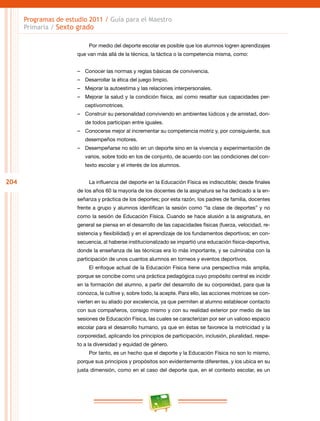 204
Programas de estudio 2011 / Guía para el Maestro
Primaria / Sexto grado
Por medio del deporte escolar es posible que los alumnos logren aprendizajes
que van más allá de la técnica, la táctica o la competencia misma, como:
–– Conocer las normas y reglas básicas de convivencia.
–– Desarrollar la ética del juego limpio.
–– Mejorar la autoestima y las relaciones interpersonales.
–– Mejorar la salud y la condición física, así como resaltar sus capacidades per-
ceptivomotrices.
–– Construir su personalidad conviviendo en ambientes lúdicos y de amistad, don-
de todos participan entre iguales.
–– Conocerse mejor al incrementar su competencia motriz y, por consiguiente, sus
desempeños motores.
–– Desempeñarse no sólo en un deporte sino en la vivencia y experimentación de
varios, sobre todo en los de conjunto, de acuerdo con las condiciones del con-
texto escolar y el interés de los alumnos.
La influencia del deporte en la Educación Física es indiscutible; desde finales
de los años 60 la mayoría de los docentes de la asignatura se ha dedicado a la en-
señanza y práctica de los deportes; por esta razón, los padres de familia, docentes
frente a grupo y alumnos identifican la sesión como “la clase de deportes” y no
como la sesión de Educación Física. Cuando se hace alusión a la asignatura, en
general se piensa en el desarrollo de las capacidades físicas (fuerza, velocidad, re-
sistencia y flexibilidad) y en el aprendizaje de los fundamentos deportivos; en con-
secuencia, al haberse institucionalizado se impartió una educación física-deportiva,
donde la enseñanza de las técnicas era lo más importante, y se culminaba con la
participación de unos cuantos alumnos en torneos y eventos deportivos.
El enfoque actual de la Educación Física tiene una perspectiva más amplia,
porque se concibe como una práctica pedagógica cuyo propósito central es incidir
en la formación del alumno, a partir del desarrollo de su corporeidad, para que la
conozca, la cultive y, sobre todo, la acepte. Para ello, las acciones motrices se con-
vierten en su aliado por excelencia, ya que permiten al alumno establecer contacto
con sus compañeros, consigo mismo y con su realidad exterior por medio de las
sesiones de Educación Física, las cuales se caracterizan por ser un valioso espacio
escolar para el desarrollo humano, ya que en éstas se favorece la motricidad y la
corporeidad, aplicando los principios de participación, inclusión, pluralidad, respe-
to a la diversidad y equidad de género.
Por tanto, es un hecho que el deporte y la Educación Física no son lo mismo,
porque sus principios y propósitos son evidentemente diferentes, y los ubica en su
justa dimensión, como en el caso del deporte que, en el contexto escolar, es un
 
