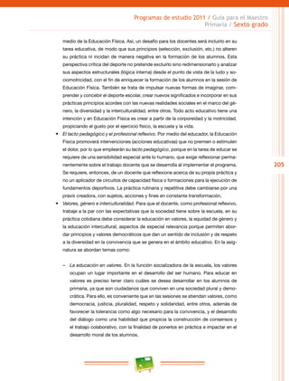 205
Programas de estudio 2011 / Guía para el Maestro
Primaria / Sexto grado
medio de la Educación Física. Así, un desafío para los docentes será incluirlo en su
tarea educativa, de modo que sus principios (selección, exclusión, etc.) no alteren
su práctica ni incidan de manera negativa en la formación de los alumnos. Esta
perspectiva crítica del deporte no pretende excluirlo sino redimensionarlo y analizar
sus aspectos estructurales (lógica interna) desde el punto de vista de la ludo y so-
ciomotricidad, con el fin de enriquecer la formación de los alumnos en la sesión de
Educación Física. También se trata de impulsar nuevas formas de imaginar, com-
prender y concebir el deporte escolar, crear nuevos significados e incorporar en sus
prácticas principios acordes con las nuevas realidades sociales en el marco del gé-
nero, la diversidad y la interculturalidad, entre otros. Todo acto educativo tiene una
intención y en Educación Física es crear a partir de la corporeidad y la motricidad,
propiciando el gusto por el ejercicio físico, la escuela y la vida.
•	 El tacto pedagógico y el profesional reflexivo. Por medio del educador, la Educación
Física promoverá intervenciones (acciones educativas) que no premien o estimulen
el dolor, por lo que emplearán su tacto pedagógico, porque en la tarea de educar se
requiere de una sensibilidad especial ante lo humano, que exige reflexionar perma-
nentemente sobre el trabajo docente que se desarrolla al implementar el programa.
Se requiere, entonces, de un docente que reflexione acerca de su propia práctica y
no un aplicador de circuitos de capacidad física o formaciones para la ejecución de
fundamentos deportivos. La práctica rutinaria y repetitiva debe cambiarse por una
praxis creadora, con sujetos, acciones y fines en constante transformación.
•	 Valores, género e interculturalidad. Para que el docente, como profesional reflexivo,
trabaje a la par con las expectativas que la sociedad tiene sobre la escuela, en su
práctica cotidiana debe considerar la educación en valores, la equidad de género y
la educación intercultural, aspectos de especial relevancia porque permiten abor-
dar principios y valores democráticos que dan un sentido de inclusión y de respeto
a la diversidad en la convivencia que se genera en el ámbito educativo. En la asig-
natura se abordan temas como:
–– La educación en valores. En la función socializadora de la escuela, los valores
ocupan un lugar importante en el desarrollo del ser humano. Para educar en
valores es preciso tener claro cuáles se desea desarrollar en los alumnos de
primaria, ya que son ciudadanos que conviven en una sociedad plural y demo-
crática. Para ello, es conveniente que en las sesiones se atiendan valores, como
democracia, justicia, pluralidad, respeto y solidaridad, entre otros, además de
favorecer la tolerancia como algo necesario para la convivencia, y el desarrollo
del diálogo como una habilidad que propicia la construcción de consensos y
el trabajo colaborativo, con la finalidad de ponerlos en práctica e impactar en el
desarrollo moral de los alumnos.
 