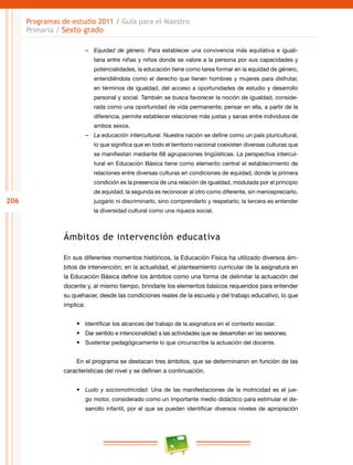 206
Programas de estudio 2011 / Guía para el Maestro
Primaria / Sexto grado
–– Equidad de género. Para establecer una convivencia más equitativa e iguali-
taria entre niñas y niños donde se valore a la persona por sus capacidades y
potencialidades, la educación tiene como tarea formar en la equidad de género,
entendiéndola como el derecho que tienen hombres y mujeres para disfrutar,
en términos de igualdad, del acceso a oportunidades de estudio y desarrollo
personal y social. También se busca favorecer la noción de igualdad, conside-
rada como una oportunidad de vida permanente; pensar en ella, a partir de la
diferencia, permite establecer relaciones más justas y sanas entre individuos de
ambos sexos.
–– La educación intercultural. Nuestra nación se define como un país pluricultural,
lo que significa que en todo el territorio nacional coexisten diversas culturas que
se manifiestan mediante 68 agrupaciones lingüísticas. La perspectiva intercul-
tural en Educación Básica tiene como elemento central el establecimiento de
relaciones entre diversas culturas en condiciones de equidad, donde la primera
condición es la presencia de una relación de igualdad, modulada por el principio
de equidad; la segunda es reconocer al otro como diferente, sin menospreciarlo,
juzgarlo ni discriminarlo, sino comprenderlo y respetarlo; la tercera es entender
la diversidad cultural como una riqueza social.
Ámbitos de intervención educativa
En sus diferentes momentos históricos, la Educación Física ha utilizado diversos ám-
bitos de intervención; en la actualidad, el planteamiento curricular de la asignatura en
la Educación Básica define los ámbitos como una forma de delimitar la actuación del
docente y, al mismo tiempo, brindarle los elementos básicos requeridos para entender
su quehacer, desde las condiciones reales de la escuela y del trabajo educativo, lo que
implica:
•	 Identificar los alcances del trabajo de la asignatura en el contexto escolar.
•	 Dar sentido e intencionalidad a las actividades que se desarrollan en las sesiones.
•	 Sustentar pedagógicamente lo que circunscribe la actuación del docente.
En el programa se destacan tres ámbitos, que se determinaron en función de las
características del nivel y se definen a continuación.
•	 Ludo y sociomotricidad. Una de las manifestaciones de la motricidad es el jue-
go motor, considerado como un importante medio didáctico para estimular el de-
sarrollo infantil, por el que se pueden identificar diversos niveles de apropiación
 