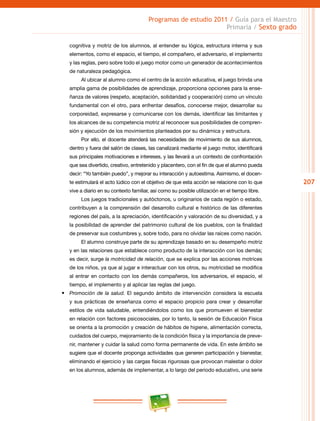 207
Programas de estudio 2011 / Guía para el Maestro
Primaria / Sexto grado
cognitiva y motriz de los alumnos, al entender su lógica, estructura interna y sus
elementos, como el espacio, el tiempo, el compañero, el adversario, el implemento
y las reglas, pero sobre todo el juego motor como un generador de acontecimientos
de naturaleza pedagógica.
Al ubicar al alumno como el centro de la acción educativa, el juego brinda una
amplia gama de posibilidades de aprendizaje, proporciona opciones para la ense-
ñanza de valores (respeto, aceptación, solidaridad y cooperación) como un vínculo
fundamental con el otro, para enfrentar desafíos, conocerse mejor, desarrollar su
corporeidad, expresarse y comunicarse con los demás, identificar las limitantes y
los alcances de su competencia motriz al reconocer sus posibilidades de compren-
sión y ejecución de los movimientos planteados por su dinámica y estructura.
Por ello, el docente atenderá las necesidades de movimiento de sus alumnos,
dentro y fuera del salón de clases, las canalizará mediante el juego motor, identificará
sus principales motivaciones e intereses, y las llevará a un contexto de confrontación
que sea divertido, creativo, entretenido y placentero, con el fin de que el alumno pueda
decir: “Yo también puedo”, y mejorar su interacción y autoestima. Asimismo, el docen-
te estimulará el acto lúdico con el objetivo de que esta acción se relacione con lo que
vive a diario en su contexto familiar, así como su posible utilización en el tiempo libre.
Los juegos tradicionales y autóctonos, u originarios de cada región o estado,
contribuyen a la comprensión del desarrollo cultural e histórico de las diferentes
regiones del país, a la apreciación, identificación y valoración de su diversidad, y a
la posibilidad de aprender del patrimonio cultural de los pueblos, con la finalidad
de preservar sus costumbres y, sobre todo, para no olvidar las raíces como nación.
El alumno construye parte de su aprendizaje basado en su desempeño motriz
y en las relaciones que establece como producto de la interacción con los demás;
es decir, surge la motricidad de relación, que se explica por las acciones motrices
de los niños, ya que al jugar e interactuar con los otros, su motricidad se modifica
al entrar en contacto con los demás compañeros, los adversarios, el espacio, el
tiempo, el implemento y al aplicar las reglas del juego.
•	 Promoción de la salud. El segundo ámbito de intervención considera la escuela
y sus prácticas de enseñanza como el espacio propicio para crear y desarrollar
estilos de vida saludable, entendiéndolos como los que promueven el bienestar
en relación con factores psicosociales, por lo tanto, la sesión de Educación Física
se orienta a la promoción y creación de hábitos de higiene, alimentación correcta,
cuidados del cuerpo, mejoramiento de la condición física y la importancia de preve-
nir, mantener y cuidar la salud como forma permanente de vida. En este ámbito se
sugiere que el docente proponga actividades que generen participación y bienestar,
eliminando el ejercicio y las cargas físicas rigurosas que provocan malestar o dolor
en los alumnos, además de implementar, a lo largo del periodo educativo, una serie
 