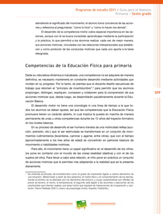 209
Programas de estudio 2011 / Guía para el Maestro
Primaria / Sexto grado
atendiendo el significado del movimiento; el alumno toma conciencia de las accio-
nes y reflexiona al preguntarse: “cómo lo hice” y “cómo lo hacen los demás”.
El desarrollo de la competencia motriz cobra especial importancia en las se-
siones, porque con él se busca consolidar aprendizajes mediante la participación
y la práctica, lo que permitirá a los alumnos realizar, cada vez de mejor manera,
sus acciones motrices, vinculadas con las relaciones interpersonales que estable-
cen y como producto de las conductas motrices que cada uno aporta a la tarea
designada.
Competencias de la Educación Física para primaria
Dada su naturaleza dinámica e inacabada, una competencia no se adquiere de manera
definitiva, es necesario mantenerla en constante desarrollo mediante actividades que
incidan en su progreso. Por lo tanto, se plantea que el docente diseñe secuencias de
trabajo que retomen el “principio de incertidumbre”,3
para permitir que los alumnos
propongan, distingan, expliquen, comparen y colaboren para la comprensión de sus
acciones motrices que, desde luego, se desarrollarán paulatinamente durante la Edu-
cación Básica.
El desarrollo motor no tiene una cronología ni una línea de tiempo a la que to-
dos los alumnos se deban ajustar, así que las competencias que la Educación Física
promueve tienen un carácter abierto, lo cual implica la puesta en marcha de manera
permanente de unas u otras competencias durante los 12 años del trayecto formativo
en los niveles básicos.
En su proceso de desarrollo el ser humano transita de una motricidad refleja (suc-
ción, prensión, etc.) que al ser estimulada se transformará en un conjunto de movi-
mientos rudimentarios (levantarse, caminar y agarrar, entre otros), que con el tiempo
(aproximadamente a los tres años de edad) se convertirán en patrones básicos de
movimiento o habilidades motrices.
Para ello, el movimiento tiene un papel significativo en el desarrollo de los niños:
los pone en contacto con el mundo de las cosas (realidad objetiva) y con el de los
sujetos (el otro). Para llevar a cabo esta relación, el niño pone en práctica un conjunto
de acciones motrices que le permitan irse adaptando a la realidad que se le presenta
diariamente.
3
	 Se entiende el principio de incertidumbre como el grado de imprevisión ligado a ciertos elementos de
una situación, diferenciado a partir de dos aspectos: el medio físico y el comportamiento de los demás,
donde el primero se ve afectado por los elementos del entorno y cuyas características son difíciles de
prever (el terreno, el viento, la temperatura); el segundo está ligado a las acciones y reacciones de los
practicantes que intentan realizar una tarea motriz que requiere de interacciones de cooperación y opo-
sición. Pierre Parlebás (2001), Léxico de praxiología motriz, España, Paidotribo.
 