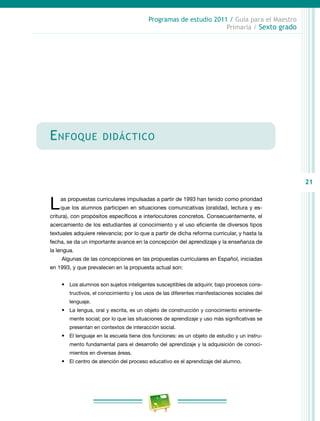 21
Programas de estudio 2011 / Guía para el Maestro
Primaria / Sexto grado
Enfoque didáctico
Las propuestas curriculares impulsadas a partir de 1993 han tenido como prioridad
que los alumnos participen en situaciones comunicativas (oralidad, lectura y es-
critura), con propósitos específicos e interlocutores concretos. Consecuentemente, el
acercamiento de los estudiantes al conocimiento y el uso eficiente de diversos tipos
textuales adquiere relevancia; por lo que a partir de dicha reforma curricular, y hasta la
fecha, se da un importante avance en la concepción del aprendizaje y la enseñanza de
la lengua.
Algunas de las concepciones en las propuestas curriculares en Español, iniciadas
en 1993, y que prevalecen en la propuesta actual son:
•	 Los alumnos son sujetos inteligentes susceptibles de adquirir, bajo procesos cons-
tructivos, el conocimiento y los usos de las diferentes manifestaciones sociales del
lenguaje.
•	 La lengua, oral y escrita, es un objeto de construcción y conocimiento eminente-
mente social; por lo que las situaciones de aprendizaje y uso más significativas se
presentan en contextos de interacción social.
•	 El lenguaje en la escuela tiene dos funciones: es un objeto de estudio y un instru-
mento fundamental para el desarrollo del aprendizaje y la adquisición de conoci-
mientos en diversas áreas.
•	 El centro de atención del proceso educativo es el aprendizaje del alumno.
 