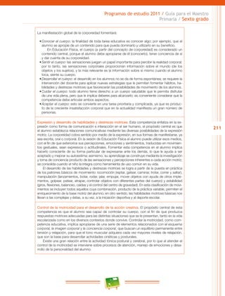 211
Programas de estudio 2011 / Guía para el Maestro
Primaria / Sexto grado
La manifestación global de la corporeidad fomentará:
•	Conocer el cuerpo: la finalidad de toda tarea educativa es conocer algo; por ejemplo, que el
alumno se apropie de un contenido para que pueda dominarlo y utilizarlo en su beneficio.
En Educación Física, el cuerpo (a partir del concepto de corporeidad) es considerado un
contenido central, porque el alumno debe apropiarse de él (conocerlo), tener conciencia de sí
y dar cuenta de su corporeidad.
•	Sentir el cuerpo: las sensaciones juegan un papel importante para percibir la realidad corporal;
por lo tanto, las sensaciones corporales proporcionan información sobre el mundo (de los
objetos y los sujetos), y la más relevante es la información sobre sí mismo cuando el alumno
toca, siente su cuerpo.
•	Desarrollar el cuerpo: el desarrollo en los alumnos no se da de forma espontánea; se requiere la
intervención del docente para aplicar nuevas estrategias que le permitan fomentar hábitos, ha-
bilidades y destrezas motrices que favorecerán las posibilidades de movimiento de los alumnos.
•	Cuidar el cuerpo: todo alumno tiene derecho a un cuerpo saludable que le permita disfrutar
de una vida plena, pero que le implica deberes para alcanzarlo; es conveniente considerar que la
competencia debe articular ambos aspectos.
•	Aceptar el cuerpo: esto se convierte en una tarea prioritaria y complicada, ya que es produc-
to de la creciente insatisfacción corporal que en la actualidad manifiesta un gran número de
personas.
Expresión y desarrollo de habilidades y destrezas motrices. Esta competencia enfatiza en la ex-
presión como forma de comunicación e interacción en el ser humano, el propósito central es que
el alumno establezca relaciones comunicativas mediante las diversas posibilidades de la expresión
motriz. La corporeidad cobra sentido por medio de la expresión, en sus formas de manifestarse, ya
sea escrita, oral o corporal. En la sesión de Educación Física el alumno puede utilizar esos medios,
con el fin de que exteriorice sus percepciones, emociones y sentimientos, traducidas en movimien-
tos gestuales, sean expresivos o actitudinales. Fomentar esta competencia en el alumno implica
hacerlo consciente de su forma particular de expresarse ante los demás, lo que le ayuda a ser
aceptado y mejorar su autoestima; asimismo, su aprendizaje se construye mediante la investigación
y toma de conciencia producto de las sensaciones y percepciones inherentes a cada acción motriz;
se consolida cuando el niño la integra como herramienta de uso común en su vida.
El desarrollo de las habilidades y destrezas motrices se logra a partir de la puesta en práctica
de los patrones básicos de movimiento: locomoción (reptar, gatear, caminar, trotar, correr y saltar),
manipulación (lanzamientos, botar, rodar, jalar, empujar, mover objetos con ayuda de otros imple-
mentos, golpear, patear, atrapar, controlar objetos con diferentes partes del cuerpo) y estabilidad
(giros, flexiones, balanceo, caídas y el control del centro de gravedad). En esta clasificación de movi-
mientos se incluyen todos aquellos cuya combinación, producto de la práctica variable, permiten el
enriquecimiento de la base motriz del alumno; en otro sentido, las habilidades motrices básicas nos
llevan a las complejas y éstas, a su vez, a la iniciación deportiva y al deporte escolar.
Control de la motricidad para el desarrollo de la acción creativa. El propósito central de esta
competencia es que el alumno sea capaz de controlar su cuerpo, con el fin de que produzca
respuestas motrices adecuadas para las distintas situaciones que se le presentan, tanto en la vida
escolarizada como en los diversos contextos donde convive. Controlar la motricidad, como com-
petencia educativa, implica apropiarse de una serie de elementos relacionados con el esquema
corporal, la imagen corporal y la conciencia corporal, que buscan un equilibrio permanente entre
tensión y relajación, para que el tono muscular adquiera cada vez mayores niveles de relajación,
que son la base para desarrollar actividades cinéticas y posturales.
Existe una gran relación entre la actividad tónica postural y cerebral, por lo que al atender el
control de la motricidad se interviene sobre procesos de atención, manejo de emociones y desa-
rrollo de la personalidad del alumno.
 