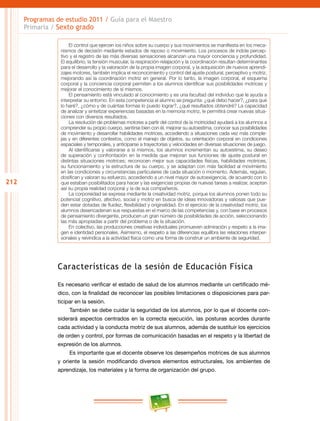 212
Programas de estudio 2011 / Guía para el Maestro
Primaria / Sexto grado
El control que ejercen los niños sobre su cuerpo y sus movimientos se manifiesta en los meca-
nismos de decisión mediante estados de reposo o movimiento. Los procesos de índole percep-
tivo y el registro de las más diversas sensaciones alcanzan una mayor conciencia y profundidad.
El equilibrio, la tensión muscular, la respiración-relajación y la coordinación resultan determinantes
para el desarrollo y la valoración de la propia imagen corporal, y la adquisición de nuevos aprendi-
zajes motores, también implica el reconocimiento y control del ajuste postural, perceptivo y motriz,
mejorando así la coordinación motriz en general. Por lo tanto, la imagen corporal, el esquema
corporal y la conciencia corporal permiten a los alumnos identificar sus posibilidades motrices y
mejorar el conocimiento de sí mismos.
El pensamiento está vinculado al conocimiento y es una facultad del individuo que le ayuda a
interpretar su entorno. En esta competencia el alumno se pregunta: ¿qué debo hacer?, ¿para qué
lo haré?, ¿cómo y de cuántas formas lo puedo lograr?, ¿qué resultados obtendré? La capacidad
de analizar y sintetizar experiencias basadas en la memoria motriz, le permitirá crear nuevas situa-
ciones con diversos resultados.
La resolución de problemas motores a partir del control de la motricidad ayudará a los alumnos a
comprender su propio cuerpo, sentirse bien con él, mejorar su autoestima, conocer sus posibilidades
de movimiento y desarrollar habilidades motrices, accediendo a situaciones cada vez más comple-
jas y en diferentes contextos, como el manejo de objetos, su orientación corporal en condiciones
espaciales y temporales, y anticiparse a trayectorias y velocidades en diversas situaciones de juego.
Al identificarse y valorarse a sí mismos, los alumnos incrementan su autoestima, su deseo
de superación y confrontación en la medida que mejoran sus funciones de ajuste postural en
distintas situaciones motrices; reconocen mejor sus capacidades físicas, habilidades motrices,
su funcionamiento y la estructura de su cuerpo, y se adaptan con más facilidad al movimiento
en las condiciones y circunstancias particulares de cada situación o momento. Además, regulan,
dosifican y valoran su esfuerzo, accediendo a un nivel mayor de autoexigencia, de acuerdo con lo
que estaban posibilitados para hacer y las exigencias propias de nuevas tareas a realizar, aceptan
así su propia realidad corporal y la de sus compañeros.
La corporeidad se expresa mediante la creatividad motriz, porque los alumnos ponen todo su
potencial cognitivo, afectivo, social y motriz en busca de ideas innovadoras y valiosas que pue-
den estar dotadas de fluidez, flexibilidad y originalidad. En el ejercicio de la creatividad motriz, los
alumnos desencadenan sus respuestas en el marco de las competencias y, con base en procesos
de pensamiento divergente, producen un gran número de posibilidades de acción, seleccionando
las más apropiadas a partir del problema o de la situación.
En colectivo, las producciones creativas individuales promueven admiración y respeto a la ima-
gen e identidad personales. Asimismo, el respeto a las diferencias equilibra las relaciones interper-
sonales y reivindica a la actividad física como una forma de construir un ambiente de seguridad.
Características de la sesión de Educación Física
Es necesario verificar el estado de salud de los alumnos mediante un certificado mé-
dico, con la finalidad de reconocer las posibles limitaciones o disposiciones para par-
ticipar en la sesión.
También se debe cuidar la seguridad de los alumnos, por lo que el docente con-
siderará aspectos centrados en la correcta ejecución, las posturas acordes durante
cada actividad y la conducta motriz de sus alumnos, además de sustituir los ejercicios
de orden y control, por formas de comunicación basadas en el respeto y la libertad de
expresión de los alumnos.
Es importante que el docente observe los desempeños motrices de sus alumnos
y oriente la sesión modificando diversos elementos estructurales, los ambientes de
aprendizaje, los materiales y la forma de organización del grupo.
 