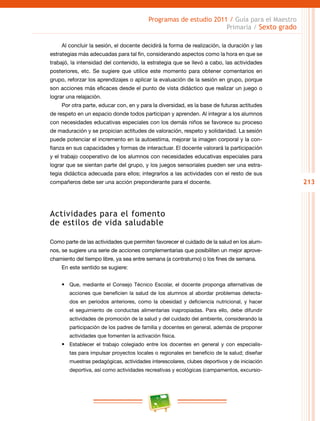 213
Programas de estudio 2011 / Guía para el Maestro
Primaria / Sexto grado
Al concluir la sesión, el docente decidirá la forma de realización, la duración y las
estrategias más adecuadas para tal fin, considerando aspectos como la hora en que se
trabajó, la intensidad del contenido, la estrategia que se llevó a cabo, las actividades
posteriores, etc. Se sugiere que utilice este momento para obtener comentarios en
grupo, reforzar los aprendizajes o aplicar la evaluación de la sesión en grupo, porque
son acciones más eficaces desde el punto de vista didáctico que realizar un juego o
lograr una relajación.
Por otra parte, educar con, en y para la diversidad, es la base de futuras actitudes
de respeto en un espacio donde todos participan y aprenden. Al integrar a los alumnos
con necesidades educativas especiales con los demás niños se favorece su proceso
de maduración y se propician actitudes de valoración, respeto y solidaridad. La sesión
puede potenciar el incremento en la autoestima, mejorar la imagen corporal y la con-
fianza en sus capacidades y formas de interactuar. El docente valorará la participación
y el trabajo cooperativo de los alumnos con necesidades educativas especiales para
lograr que se sientan parte del grupo, y los juegos sensoriales pueden ser una estra-
tegia didáctica adecuada para ellos; integrarlos a las actividades con el resto de sus
compañeros debe ser una acción preponderante para el docente.
Actividades para el fomento
de estilos de vida saludable
Como parte de las actividades que permiten favorecer el cuidado de la salud en los alum-
nos, se sugiere una serie de acciones complementarias que posibiliten un mejor aprove-
chamiento del tiempo libre, ya sea entre semana (a contraturno) o los fines de semana.
En este sentido se sugiere:
•	 Que, mediante el Consejo Técnico Escolar, el docente proponga alternativas de
acciones que beneficien la salud de los alumnos al abordar problemas detecta-
dos en periodos anteriores, como la obesidad y deficiencia nutricional, y hacer
el seguimiento de conductas alimentarias inapropiadas. Para ello, debe difundir
actividades de promoción de la salud y del cuidado del ambiente, considerando la
participación de los padres de familia y docentes en general, además de proponer
actividades que fomenten la activación física.
•	 Establecer el trabajo colegiado entre los docentes en general y con especialis-
tas para impulsar proyectos locales o regionales en beneficio de la salud; diseñar
muestras pedagógicas, actividades interescolares, clubes deportivos y de iniciación
deportiva, así como actividades recreativas y ecológicas (campamentos, excursio-
 
