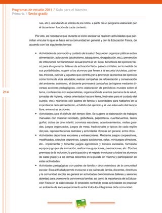 214
Programas de estudio 2011 / Guía para el Maestro
Primaria / Sexto grado
nes, etc.), atendiendo el interés de los niños, a partir de un programa elaborado por
el docente en función de cada contexto.
Por ello, es necesario que durante el ciclo escolar se realicen actividades que per-
mitan vincular lo que se hace en la comunidad en general y con la Educación Física, de
acuerdo con los siguientes temas:
•	 Actividades de promoción y cuidado de la salud. Se pueden organizar pláticas sobre
alimentación, adicciones (alcoholismo, tabaquismo, drogadicción, etc.), prevención
de infecciones de transmisión sexual (como el VIH sida), beneficios del ejercicio físi-
co para el organismo; talleres de activación física; paseos ciclistas; en la medida de
sus posibilidades, sugerir a los alumnos que lleven a la escuela bicicletas, patine-
tas, triciclos, patines y juguetes que contribuyan a promover la práctica del ejercicio
como forma de vida saludable; realizar campañas de reforestación y conservación
del ambiente; asimismo, el docente promoverá campañas de higiene mediante di-
versas acciones pedagógicas, como elaboración de periódicos murales sobre el
tema, conferencias con especialistas, organización de eventos (semana de la salud,
jornadas de higiene, videos orientados hacia el tema, festivales para el cuidado del
cuerpo, etc.); reuniones con padres de familia y autoridades para hablarles de la
importancia de la alimentación, el hábito del ejercicio y el uso adecuado del tiempo
libre, entre otras acciones.
•	 Actividades para el disfrute del tiempo libre. Se sugiere la elaboración de trabajos
manuales con material reciclado, globoflexia, papiroflexia, cuentacuentos, teatro
guiñol, ciclos de cine infantil, convivios escolares, acantonamientos, visitas guia-
das, juegos organizados, juegos de mesa, tradicionales o típicos de cada región
del país, representaciones teatrales y actividades rítmicas en general, entre otros.
•	 Actividades deportivas escolares y extraescolares. Mediante juegos cooperativos,
modificados, circuitos deportivos, juegos autóctonos, rallys, minijuegos olímpicos,
etc., implementar y fomentar juegos agonísticos y torneos escolares, formando
equipos y grupos de animación, realizar inauguraciones, premiaciones, etc. Con las
premisas de la inclusión, la participación y el respeto involucrar a todos los alumnos
de cada grupo y a los demás docentes en la puesta en marcha y participación en
estas actividades.
•	 Actividades pedagógicas con padres de familia y otros miembros de la comunidad
escolar. Esta actividad permite involucrar a los padres de familia, docentes, directivos
y la comunidad escolar en general en actividades demostrativas (talleres y sesiones
abiertas) para promover la convivencia familiar, así como la importancia de la Educa-
ción Física en la edad escolar. El propósito central de estas actividades es propiciar
un ambiente de sano esparcimiento entre todos los integrantes de la comunidad.
 