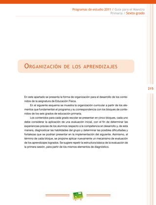 215
Programas de estudio 2011 / Guía para el Maestro
Primaria / Sexto grado
Organización de los aprendizajes
En este apartado se presenta la forma de organización para el desarrollo de los conte-
nidos de la asignatura de Educación Física.
En el siguiente esquema se muestra la organización curricular a partir de los ele-
mentos que fundamentan el programa y su correspondencia con los bloques de conte-
nidos de los seis grados de educación primaria.
Los contenidos para cada grado escolar se presentan en cinco bloques, cada uno
debe considerar la aplicación de una evaluación inicial, con el fin de determinar las
experiencias previas de los alumnos respecto a la competencia en desarrollo y, de esta
manera, diagnosticar las habilidades del grupo y determinar las posibles dificultades y
fortalezas que se podrían presentar en la implementación del siguiente. Asimismo, al
término de cada bloque, se propone aplicar nuevamente un mecanismo de evaluación
de los aprendizajes logrados. Se sugiere repetir la estructura básica de la evaluación de
la primera sesión, para partir de los mismos elementos de diagnóstico.
 