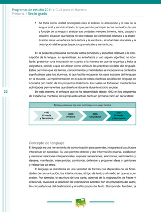 22
Programas de estudio 2011 / Guía para el Maestro
Primaria / Sexto grado
•	 Se toma como unidad privilegiada para el análisis, la adquisición y el uso de la
lengua (oral y escrita) al texto; lo que permite participar en los contextos de uso
y función de la lengua y analizar sus unidades menores (fonema, letra, palabra y
oración); situación que facilita no sólo trabajar los contenidos relativos a la alfabe-
tización inicial –enseñanza de la lectura y la escritura–, sino también el análisis y la
descripción del lenguaje (aspectos gramaticales y semánticos).
En la presente propuesta curricular estos principios y aspectos relativos a la con-
cepción de la lengua, su aprendizaje, su enseñanza y uso siguen vigentes; no obs-
tante, presentan una innovación en cuanto a la manera en que se organiza y trata la
asignatura, debido a que se utilizan como vehículo las prácticas sociales del lenguaje.
Éstas permiten que los temas, conocimientos y habilidades se incorporen a contextos
significativos para los alumnos, lo que facilita recuperar los usos sociales del lenguaje
en la escuela. La implementación en el aula de estas prácticas sociales del lenguaje se
concreta por medio de los proyectos didácticos, los cuales se fortalecen mediante las
actividades permanentes que diseña el docente durante el ciclo escolar.
De esta manera, el enfoque que se ha desarrollado desde 1993 en los programas
de Español se mantiene en la propuesta actual, tanto en primaria como en secundaria:
Reforma curricular por nivel sustentada en el mismo enfoque
Concepto de lenguaje
El lenguaje es una herramienta de comunicación para aprender, integrarse a la cultura e
interactuar en sociedad. Su uso permite obtener y dar información diversa, establecer
y mantener relaciones interpersonales, expresar sensaciones, emociones, sentimientos y
deseos; manifestar, intercambiar, confrontar, defender y proponer ideas y opiniones
y valorar las de otros.
El lenguaje se manifiesta en una variedad de formas que dependen de las finali-
dades de comunicación, los interlocutores, el tipo de texto y el medio en que se con-
cretan. Por ejemplo, la escritura de una carta, además de la elaboración de frases y
oraciones, involucra la selección de expresiones acordes con los propósitos del autor,
las circunstancias del destinatario y el estilo propio del texto. Comprende, también, la
 