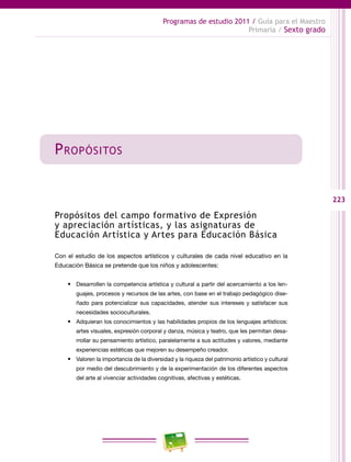 223
Programas de estudio 2011 / Guía para el Maestro
Primaria / Sexto grado
Propósitos
Propósitos del campo formativo de Expresión
y apreciación artísticas, y las asignaturas de
Educación Artística y Artes para Educación Básica
Con el estudio de los aspectos artísticos y culturales de cada nivel educativo en la
Educación Básica se pretende que los niños y adolescentes:
•	 Desarrollen la competencia artística y cultural a partir del acercamiento a los len-
guajes, procesos y recursos de las artes, con base en el trabajo pedagógico dise-
ñado para potencializar sus capacidades, atender sus intereses y satisfacer sus
necesidades socioculturales.
•	 Adquieran los conocimientos y las habilidades propios de los lenguajes artísticos:
artes visuales, expresión corporal y danza, música y teatro, que les permitan desa-
rrollar su pensamiento artístico, paralelamente a sus actitudes y valores, mediante
experiencias estéticas que mejoren su desempeño creador.
•	 Valoren la importancia de la diversidad y la riqueza del patrimonio artístico y cultural
por medio del descubrimiento y de la experimentación de los diferentes aspectos
del arte al vivenciar actividades cognitivas, afectivas y estéticas.
 