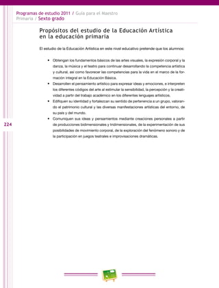 224
Programas de estudio 2011 / Guía para el Maestro
Primaria / Sexto grado
Propósitos del estudio de la Educación Artística
en la educación primaria
El estudio de la Educación Artística en este nivel educativo pretende que los alumnos:
•	 Obtengan los fundamentos básicos de las artes visuales, la expresión corporal y la
danza, la música y el teatro para continuar desarrollando la competencia artística
y cultural, así como favorecer las competencias para la vida en el marco de la for-
mación integral en la Educación Básica.
•	 Desarrollen el pensamiento artístico para expresar ideas y emociones, e interpreten
los diferentes códigos del arte al estimular la sensibilidad, la percepción y la creati-
vidad a partir del trabajo académico en los diferentes lenguajes artísticos.
•	 Edifiquen su identidad y fortalezcan su sentido de pertenencia a un grupo, valoran-
do el patrimonio cultural y las diversas manifestaciones artísticas del entorno, de
su país y del mundo.
•	 Comuniquen sus ideas y pensamientos mediante creaciones personales a partir
de producciones bidimensionales y tridimensionales, de la experimentación de sus
posibilidades de movimiento corporal, de la exploración del fenómeno sonoro y de
la participación en juegos teatrales e improvisaciones dramáticas.
 