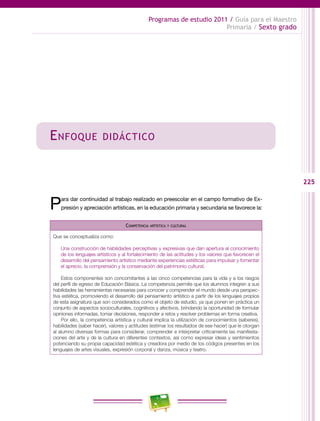 225
Programas de estudio 2011 / Guía para el Maestro
Primaria / Sexto grado
Enfoque didáctico
Para dar continuidad al trabajo realizado en preescolar en el campo formativo de Ex-
presión y apreciación artísticas, en la educación primaria y secundaria se favorece la:
Competencia artística y cultural
Que se conceptualiza como:
Una construcción de habilidades perceptivas y expresivas que dan apertura al conocimiento
de los lenguajes artísticos y al fortalecimiento de las actitudes y los valores que favorecen el
desarrollo del pensamiento artístico mediante experiencias estéticas para impulsar y fomentar
el aprecio, la comprensión y la conservación del patrimonio cultural.
Estos componentes son concomitantes a las cinco competencias para la vida y a los rasgos
del perfil de egreso de Educación Básica. La competencia permite que los alumnos integren a sus
habilidades las herramientas necesarias para conocer y comprender el mundo desde una perspec-
tiva estética, promoviendo el desarrollo del pensamiento artístico a partir de los lenguajes propios
de esta asignatura que son considerados como el objeto de estudio, ya que ponen en práctica un
conjunto de aspectos socioculturales, cognitivos y afectivos, brindando la oportunidad de formular
opiniones informadas, tomar decisiones, responder a retos y resolver problemas en forma creativa.
Por ello, la competencia artística y cultural implica la utilización de conocimientos (saberes),
habilidades (saber hacer), valores y actitudes (estimar los resultados de ese hacer) que le otorgan
al alumno diversas formas para considerar, comprender e interpretar críticamente las manifesta-
ciones del arte y de la cultura en diferentes contextos, así como expresar ideas y sentimientos
potenciando su propia capacidad estética y creadora por medio de los códigos presentes en los
lenguajes de artes visuales, expresión corporal y danza, música y teatro.
 