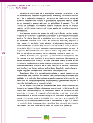226
Programas de estudio 2011 / Guía para el Maestro
Primaria / Sexto grado
Actualmente, relacionarse con el arte requiere una visión plural amplia, ya que
sus manifestaciones presentan una gran variedad de formas y posibilidades estéticas,
por lo que es importante que docentes y alumnos tengan una actitud de respeto a la
diversidad para entender el contexto en que se dan las expresiones artísticas creadas
por sus pares y otras personas, valorando sus posibilidades de expresión. En su vida
cotidiana los alumnos se encuentran en contacto constante y directo con procesos
creativos y artísticos relacionados con la cultura popular que también se consideran
formas de arte.
Los lenguajes artísticos que se estudian en Educación Básica permiten al alum-
no obtener conocimientos y un panorama general sobre las principales manifestaciones
artísticas. Se trata de desarrollar su sensibilidad y conciencia con una visión estética,
que aprehendan el mundo visual, sonoro, del movimiento, de la voz y los gestos, al
mirar con atención, percibir los detalles, escuchar cuidadosamente, discriminar sonidos,
identificar ambientes, reconocer de qué manera se puede construir música, la intención
comunicativa del movimiento, de los gestos; recuperar su capacidad de asombro y de
imaginación, favoreciendo encuentros reflexivos con los lenguajes del arte, así como
de la comprensión de sus relaciones con el medio social y cultural en el que viven.
La forma de trabajo que se sugiere para seguir desarrollando la competencia artís-
tica y cultural es a partir del diseño de secuencias de situaciones didácticas que pro-
voquen encuentros vivos, atractivos, retadores y de interés para los alumnos. Por ello
es importante brindarles momentos donde exploren, experimenten y tomen decisiones,
utilizando herramientas didácticas que les den la sensación de bienestar y satisfacción
ante el esfuerzo del trabajo realizado, cultivando su disposición para involucrarse y
aceptar riesgos en acciones que les conduzcan a nuevos aprendizajes.
Los alumnos deben tener una participación activa y un espacio para expresar sus
sentimientos e ideas, comentar sus intereses, disfrutar al explorar y reconocer sus ca-
pacidades en la realización de creaciones personales, responder a las preguntas que
surjan como una forma de comprender el fenómeno artístico y experimenten mediante su
cuerpo las distintas formas de expresión del arte.
Así, los alumnos viven y disfrutan aprendiendo artes, por lo cual es conveniente que
el docente promueva actividades estéticas que los acerquen al mundo del arte. En este
sentido debe comprometerse con sus alumnos para ampliar sus horizontes culturales
al participar en el proceso de indagación, reflexión estética; ser sensible y abierto a las
diferentes formas de pensar; asumirse como guía que los aliente a imaginar, investigar,
crear, producir, analizar y valorar lo realizado; observe sus logros y reconozca las difi-
cultades que pudieran enfrentar, favoreciendo la reflexión sobre el logro en el proceso
y la conclusión de las obras que producen, considerando la planeación y la evaluación
como medios para crear ambientes adecuados que favorezcan el aprendizaje.
 