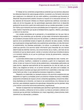 227
Programas de estudio 2011 / Guía para el Maestro
Primaria / Sexto grado
El trabajo de los contenidos programáticos pretende que los alumnos adquieran
los referentes básicos de cada lenguaje artístico, incorporen a su formación elementos
que coadyuven a la obtención de una visión estética y conocedora que favorezca el
desarrollo del pensamiento artístico durante su trayecto en la educación primaria. En
las sesiones de Educación Artística se ofrecen experiencias estéticas vivenciales en
cada uno de los lenguajes; así, los aprendizajes esperados determinan el desarrollo
gradual de los alumnos a partir de la estimulación de sus canales sensoriales. Lo ante-
rior implica que el docente promueva actividades para la imaginación y genere un pro-
ceso creativo importante que ayude al fortalecimiento cognitivo, afectivo, psicológico
y motor en los alumnos.
Los canales sensoriales de la percepción y la sensibilidad son los que más se
trabajan en los contenidos que se abordan, ya que están íntimamente relacionados y
se consideran procesos donde concurren los sentidos. La diferencia estriba en que el
ejercicio de la sensibilidad amplía el registro de utilización de tales canales, mientras
que la percepción otorga significado a las experiencias sensoriales y en ella intervienen
el entendimiento, los intereses personales y la cultura. La percepción es una capa-
cidad que permite a los alumnos recibir información para interpretar de una manera
determinada las distintas visiones y los conocimientos de su medio, y del resto de los
contextos en que se desenvuelven, siendo un proceso cultural que considera la época
y el momento histórico en el cual se construyen formas de pensamiento, creencias,
valores y actitudes.
La actividad artística basa sus principios en la capacidad de crear, inventar, rein-
ventar, combinar, modificar y reelaborar lo existente a partir de la imaginación; esta
última, si bien se mueve en función de las preferencias y necesidades particulares de
cada alumno, depende esencialmente de las experiencias de vida de cada uno; las
ideas y las imágenes se toman, en un primer momento, del plano de la realidad, de
donde recupera el proceso que sigue para transformar lo aprendido y crear algo nunca
antes hecho por ellos, lo que representa el proceso imaginativo y creador.
Respecto a la creatividad, es necesario acercar a los alumnos a experiencias que
despierten su ingenio y curiosidad, poner a su alcance múltiples recursos y materiales,
propiciando atmósferas de riqueza cultural, ambientes agradables y situaciones didác-
ticas diseñadas por el docente, con base en las características y los intereses de sus
alumnos, para establecer espacios de aprendizaje interesantes que les planteen retos
y los motiven a encontrar soluciones pertinentes y significativas.
También se desarrollan las habilidades para identificar significados culturales, per-
sonales y sociales, y reflexionar en torno a éstos. La meta es contrastar y obtener con-
clusiones que les permitan manifestarse con mayor seguridad y desenvolverse creati-
vamente en su vida escolar y cotidiana.
 
