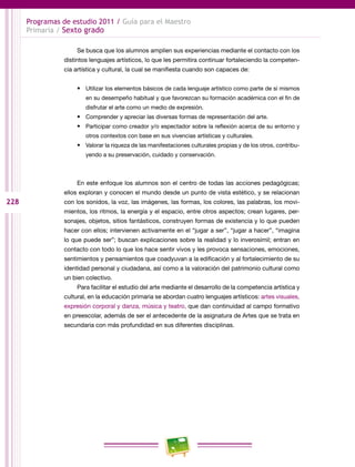228
Programas de estudio 2011 / Guía para el Maestro
Primaria / Sexto grado
Se busca que los alumnos amplíen sus experiencias mediante el contacto con los
distintos lenguajes artísticos, lo que les permitira continuar fortaleciendo la competen-
cia artística y cultural, la cual se manifiesta cuando son capaces de:
•	 Utilizar los elementos básicos de cada lenguaje artístico como parte de sí mismos
en su desempeño habitual y que favorezcan su formación académica con el fin de
disfrutar el arte como un medio de expresión.
•	 Comprender y apreciar las diversas formas de representación del arte.
•	 Participar como creador y/o espectador sobre la reflexión acerca de su entorno y
otros contextos con base en sus vivencias artísticas y culturales.
•	 Valorar la riqueza de las manifestaciones culturales propias y de los otros, contribu-
yendo a su preservación, cuidado y conservación.
En este enfoque los alumnos son el centro de todas las acciones pedagógicas;
ellos exploran y conocen el mundo desde un punto de vista estético, y se relacionan
con los sonidos, la voz, las imágenes, las formas, los colores, las palabras, los movi-
mientos, los ritmos, la energía y el espacio, entre otros aspectos; crean lugares, per-
sonajes, objetos, sitios fantásticos, construyen formas de existencia y lo que pueden
hacer con ellos; intervienen activamente en el “jugar a ser”, “jugar a hacer”, “imagina
lo que puede ser”; buscan explicaciones sobre la realidad y lo inverosímil; entran en
contacto con todo lo que los hace sentir vivos y les provoca sensaciones, emociones,
sentimientos y pensamientos que coadyuvan a la edificación y al fortalecimiento de su
identidad personal y ciudadana, así como a la valoración del patrimonio cultural como
un bien colectivo.
Para facilitar el estudio del arte mediante el desarrollo de la competencia artística y
cultural, en la educación primaria se abordan cuatro lenguajes artísticos: artes visuales,
expresión corporal y danza, música y teatro, que dan continuidad al campo formativo
en preescolar, además de ser el antecedente de la asignatura de Artes que se trata en
secundaria con más profundidad en sus diferentes disciplinas.
 