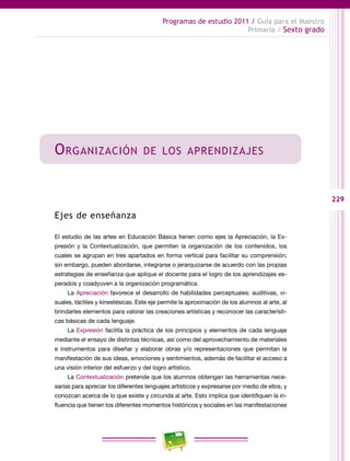 229
Programas de estudio 2011 / Guía para el Maestro
Primaria / Sexto grado
Organización de los aprendizajes
Ejes de enseñanza
El estudio de las artes en Educación Básica tienen como ejes la Apreciación, la Ex-
presión y la Contextualización, que permiten la organización de los contenidos, los
cuales se agrupan en tres apartados en forma vertical para facilitar su comprensión;
sin embargo, pueden abordarse, integrarse o jerarquizarse de acuerdo con las propias
estrategias de enseñanza que aplique el docente para el logro de los aprendizajes es-
perados y coadyuven a la organización programática.
La Apreciación favorece el desarrollo de habilidades perceptuales: auditivas, vi-
suales, táctiles y kinestésicas. Este eje permite la aproximación de los alumnos al arte, al
brindarles elementos para valorar las creaciones artísticas y reconocer las característi-
cas básicas de cada lenguaje.
La Expresión facilita la práctica de los principios y elementos de cada lenguaje
mediante el ensayo de distintas técnicas, así como del aprovechamiento de materiales
e instrumentos para diseñar y elaborar obras y/o representaciones que permitan la
manifestación de sus ideas, emociones y sentimientos, además de facilitar el acceso a
una visión interior del esfuerzo y del logro artístico.
La Contextualización pretende que los alumnos obtengan las herramientas nece-
sarias para apreciar los diferentes lenguajes artísticos y expresarse por medio de ellos, y
conozcan acerca de lo que existe y circunda al arte. Esto implica que identifiquen la in-
fluencia que tienen los diferentes momentos históricos y sociales en las manifestaciones
 
