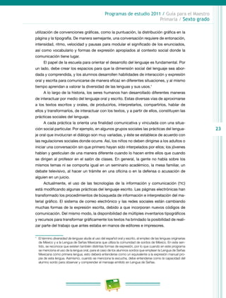 23
Programas de estudio 2011 / Guía para el Maestro
Primaria / Sexto grado
utilización de convenciones gráficas, como la puntuación, la distribución gráfica en la
página y la tipografía. De manera semejante, una conversación requiere de entonación,
intensidad, ritmo, velocidad y pausas para modular el significado de los enunciados,
así como vocabulario y formas de expresión apropiados al contexto social donde la
comunicación tiene lugar.
El papel de la escuela para orientar el desarrollo del lenguaje es fundamental. Por
un lado, debe crear los espacios para que la dimensión social del lenguaje sea abor-
dada y comprendida, y los alumnos desarrollen habilidades de interacción y expresión
oral y escrita para comunicarse de manera eficaz en diferentes situaciones, y al mismo
tiempo aprendan a valorar la diversidad de las lenguas y sus usos.1
A lo largo de la historia, los seres humanos han desarrollado diferentes maneras
de interactuar por medio del lenguaje oral y escrito. Estas diversas vías de aproximarse
a los textos escritos y orales, de producirlos, interpretarlos, compartirlos, hablar de
ellos y transformarlos, de interactuar con los textos, y a partir de ellos, constituyen las
prácticas sociales del lenguaje.
A cada práctica la orienta una finalidad comunicativa y vinculada con una situa-
ción social particular. Por ejemplo, en algunos grupos sociales las prácticas del lengua-
je oral que involucran el diálogo son muy variadas, y éste se establece de acuerdo con
las regulaciones sociales donde ocurre. Así, los niños no deben dirigirse a los adultos o
iniciar una conversación sin que primero hayan sido interpelados por ellos; los jóvenes
hablan y gesticulan de una manera diferente cuando lo hacen entre ellos que cuando
se dirigen al profesor en el salón de clases. En general, la gente no habla sobre los
mismos temas ni se comporta igual en un seminario académico, la mesa familiar, un
debate televisivo, al hacer un trámite en una oficina o en la defensa o acusación de
alguien en un juicio.
Actualmente, el uso de las tecnologías de la información y comunicación (tic)
está modificando algunas prácticas del lenguaje escrito. Las páginas electrónicas han
transformado los procedimientos de búsqueda de información e interpretación del ma-
terial gráfico. El sistema de correo electrónico y las redes sociales están cambiando
muchas formas de la expresión escrita, debido a que incorporan nuevos códigos de
comunicación. Del mismo modo, la disponibilidad de múltiples inventarios tipográficos
y recursos para transformar gráficamente los textos ha brindado la posibilidad de reali-
zar parte del trabajo que antes estaba en manos de editores e impresores.
1
	 El término diversidad de lenguas alude al uso del español oral y escrito, al empleo de las lenguas originarias
de México y a la Lengua de Señas Mexicana que utiliza la comunidad de sordos de México. En este sen-
tido, se reconoce que existen también distintas formas de expresión, por lo que cuando en este programa
se menciona el uso de la lengua oral, para el caso de los alumnos sordos que emplean la Lengua de Señas
Mexicana como primera lengua, esto deberá entenderse como un equivalente a la expresión manual pro-
pia de esta lengua. Asimismo, cuando se menciona la escucha, debe entenderse como la capacidad del
alumno sordo para observar y comprender el mensaje emitido en Lengua de Señas.
 