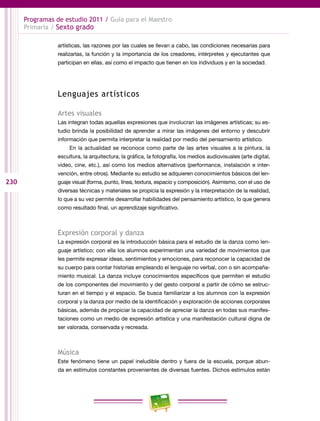 230
Programas de estudio 2011 / Guía para el Maestro
Primaria / Sexto grado
artísticas, las razones por las cuales se llevan a cabo, las condiciones necesarias para
realizarlas, la función y la importancia de los creadores, intérpretes y ejecutantes que
participan en ellas, así como el impacto que tienen en los individuos y en la sociedad.
Lenguajes artísticos
Artes visuales
Las integran todas aquellas expresiones que involucran las imágenes artísticas; su es-
tudio brinda la posibilidad de aprender a mirar las imágenes del entorno y descubrir
información que permita interpretar la realidad por medio del pensamiento artístico.
En la actualidad se reconoce como parte de las artes visuales a la pintura, la
escultura, la arquitectura, la gráfica, la fotografía, los medios audiovisuales (arte digital,
video, cine, etc.), así como los medios alternativos (performance, instalación e inter-
vención, entre otros). Mediante su estudio se adquieren conocimientos básicos del len-
guaje visual (forma, punto, línea, textura, espacio y composición). Asimismo, con el uso de
diversas técnicas y materiales se propicia la expresión y la interpretación de la realidad,
lo que a su vez permite desarrollar habilidades del pensamiento artístico, lo que genera
como resultado final, un aprendizaje significativo.
Expresión corporal y danza
La expresión corporal es la introducción básica para el estudio de la danza como len-
guaje artístico; con ella los alumnos experimentan una variedad de movimientos que
les permite expresar ideas, sentimientos y emociones, para reconocer la capacidad de
su cuerpo para contar historias empleando el lenguaje no verbal, con o sin acompaña-
miento musical. La danza incluye conocimientos específicos que permiten el estudio
de los componentes del movimiento y del gesto corporal a partir de cómo se estruc-
turan en el tiempo y el espacio. Se busca familiarizar a los alumnos con la expresión
corporal y la danza por medio de la identificación y exploración de acciones corporales
básicas, además de propiciar la capacidad de apreciar la danza en todas sus manifes-
taciones como un medio de expresión artística y una manifestación cultural digna de
ser valorada, conservada y recreada.
Música
Este fenómeno tiene un papel ineludible dentro y fuera de la escuela, porque abun-
da en estímulos constantes provenientes de diversas fuentes. Dichos estímulos están
 