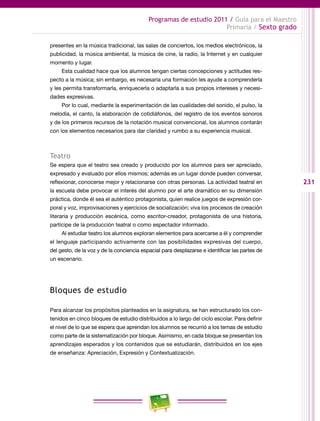 231
Programas de estudio 2011 / Guía para el Maestro
Primaria / Sexto grado
presentes en la música tradicional, las salas de conciertos, los medios electrónicos, la
publicidad, la música ambiental, la música de cine, la radio, la Internet y en cualquier
momento y lugar.
Esta cualidad hace que los alumnos tengan ciertas concepciones y actitudes res-
pecto a la música; sin embargo, es necesaria una formación les ayude a comprenderla
y les permita transformarla, enriquecerla o adaptarla a sus propios intereses y necesi-
dades expresivas.
Por lo cual, mediante la experimentación de las cualidades del sonido, el pulso, la
melodía, el canto, la elaboración de cotidiáfonos, del registro de los eventos sonoros
y de los primeros recursos de la notación musical convencional, los alumnos contarán
con los elementos necesarios para dar claridad y rumbo a su experiencia musical.
Teatro
Se espera que el teatro sea creado y producido por los alumnos para ser apreciado,
expresado y evaluado por ellos mismos; además es un lugar donde pueden conversar,
reflexionar, conocerse mejor y relacionarse con otras personas. La actividad teatral en
la escuela debe provocar el interés del alumno por el arte dramático en su dimensión
práctica, donde él sea el auténtico protagonista, quien realice juegos de expresión cor-
poral y voz, improvisaciones y ejercicios de socialización; viva los procesos de creación
literaria y producción escénica, como escritor-creador, protagonista de una historia,
partícipe de la producción teatral o como espectador informado.
Al estudiar teatro los alumnos exploran elementos para acercarse a él y comprender
el lenguaje participando activamente con las posibilidades expresivas del cuerpo,
del gesto, de la voz y de la conciencia espacial para desplazarse e identificar las partes de
un escenario.
Bloques de estudio
Para alcanzar los propósitos planteados en la asignatura, se han estructurado los con-
tenidos en cinco bloques de estudio distribuidos a lo largo del ciclo escolar. Para definir
el nivel de lo que se espera que aprendan los alumnos se recurrió a los temas de estudio
como parte de la sistematización por bloque. Asimismo, en cada bloque se presentan los
aprendizajes esperados y los contenidos que se estudiarán, distribuidos en los ejes
de enseñanza: Apreciación, Expresión y Contextualización.
 