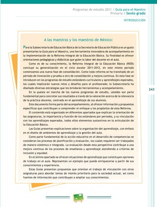 243
Programas de estudio 2011 / Guía para el Maestro
Primaria / Sexto grado
INTRODUCCIÓN
A las maestras y los maestros de México:
Para la Subsecretaría de Educación Básica de la Secretaría de Educación Pública es un gusto
presentarles la Guía para el Maestro, una herramienta innovadora de acompañamiento en
la implementación de la Reforma Integral de la Educación Básica. Su finalidad es ofrecer
orientaciones pedagógicas y didácticas que guíen la labor del docente en el aula.
Como es de su conocimiento, la Reforma Integral de la Educación Básica (RIEB)
concluye su generalización en el ciclo escolar 2011-2012, en este mismo periodo
comenzamos una nueva fase de consolidación. Como toda reforma se ha transitado de un
periodo de innovación y prueba a otro de consolidación y mejora continua. En esta fase se
introducen en los programas de estudio estándares curriculares y aprendizajes esperados,
los cuales implicarán nuevos retos y desafíos para el profesorado; la Subsecretaría ha
diseñado diversas estrategias que les brindarán herramientas y acompañamiento.
En la puesta en marcha de los nuevos programas de estudio, ustedes son parte
fundamental para concretar sus resultados a través de la valoración acerca de la relevancia
de la práctica docente, centrada en el aprendizaje de sus alumnos.
Este documento forma parte del acompañamiento, al ofrecer información y propuestas
específicas que contribuyan a comprender el enfoque y los propósitos de esta Reforma.
El contenido está organizado en diferentes apartados que explican la orientación de
las asignaturas, la importancia y función de los estándares por periodos, y su vinculación
con los aprendizajes esperados, todos ellos elementos sustantivos en la articulación de
la Educación Básica.
Las Guías presentan explicaciones sobre la organización del aprendizaje, con énfasis
en el diseño de ambientes de aprendizaje y la gestión del aula.
Como parte fundamental de la acción educativa en el desarrollo de competencias se
consideran los procesos de planificación y evaluación, los cuales requieren ser trabajados
de manera sistémica e integrada. La evaluación desde esta perspectiva contribuye a una
mejora continua de los procesos de enseñanza y aprendizaje atendiendo a criterios de
inclusión y equidad.
En el último apartado se ofrecen situaciones de aprendizaje que constituyen opciones
de trabajo en el aula. Representan un ejemplo que puede enriquecerse a partir de sus
conocimientos y experiencia.
Estas Guías presentan propuestas que orientan el trabajo de vinculación con otras
asignaturas para abordar temas de interés prioritario para la sociedad actual, así como
fuentes de información que contribuyan a ampliar sus conocimientos.
 