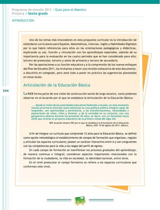 244
Programas de estudio 2011 / Guía para el Maestro
Primaria / Sexto grado
INTRODUCCIÓN
Uno de los temas más innovadores en esta propuesta curricular es la introducción de
estándares curriculares para Español, Matemáticas, Ciencias, Inglés y Habilidades Digitales
por lo que habrá referencias para ellos en las orientaciones pedagógicas y didácticas,
explicando su uso, función y vinculación con los aprendizajes esperados, además de su
importancia para la evaluación en los cuatro periodos que se han considerado para ello;
tercero de preescolar, tercero y sexto de primaria y tercero de secundaria.
Por las aportaciones a su función educativa y a la comprensión de los nuevos enfoques
del Plan de Estudios 2011, los invitamos a hacer una revisión exhaustiva de este documento,
a discutirlo en colegiado, pero ante todo a poner en práctica las sugerencias planteadas
en estas Guías.
Articulación de la Educación Básica
La RIEB forma parte de una visión de construcción social de largo alcance, como podemos
observar en el Acuerdo por el que se establece la Articulación de la Educación Básica:
…. Desde la visión de las autoridades educativas federales y locales, en este momento
resulta prioritario articular estos esfuerzos en una política pública integral capaz de
responder, con oportunidad y pertinencia, a las transformaciones, necesidades y
aspiraciones de niñas, niños y jóvenes, y de la sociedad en su conjunto, con una
perspectiva abierta durante los próximos 20 años; es decir, con un horizonte hacia
2030 que oriente el proyecto educativo de la primera mitad del siglo XXI.
SEP, Acuerdo número 592 por el que se establece la Articulación de la Educación
Básica, DOF, 19 de agosto de 2011, México.
A fin de integrar un currículo que comprende 12 años para la Educación Básica, se definió
como opción metodológica el establecimiento de campos de formación que organizan, regulan
y articulan los espacios curriculares; poseen un carácter interactivo entre sí y son congruentes
con las competencias para la vida y los rasgos del perfil de egreso.
En cada campo de formación se manifiestan los procesos graduales del aprendizaje,
de manera continua e integral; consideran aspectos importantes relacionados con la
formación de la ciudadanía, la vida en sociedad, la identidad nacional, entre otros.
En el nivel preescolar el campo formativo se refiere a los espacios curriculares que
conforman este nivel.
 