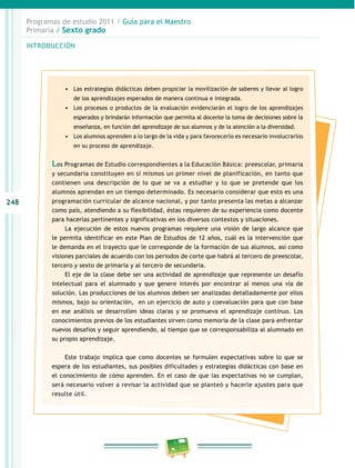 248
Programas de estudio 2011 / Guía para el Maestro
Primaria / Sexto grado
INTRODUCCIÓN
•	 Las estrategias didácticas deben propiciar la movilización de saberes y llevar al logro
de los aprendizajes esperados de manera continua e integrada.
•	 Los procesos o productos de la evaluación evidenciarán el logro de los aprendizajes
esperados y brindarán información que permita al docente la toma de decisiones sobre la
enseñanza, en función del aprendizaje de sus alumnos y de la atención a la diversidad.
•	 Los alumnos aprenden a lo largo de la vida y para favorecerlo es necesario involucrarlos
en su proceso de aprendizaje.
Los Programas de Estudio correspondientes a la Educación Básica: preescolar, primaria
y secundaria constituyen en sí mismos un primer nivel de planificación, en tanto que
contienen una descripción de lo que se va a estudiar y lo que se pretende que los
alumnos aprendan en un tiempo determinado. Es necesario considerar que esto es una
programación curricular de alcance nacional, y por tanto presenta las metas a alcanzar
como país, atendiendo a su flexibilidad, éstas requieren de su experiencia como docente
para hacerlas pertinentes y significativas en los diversos contextos y situaciones.
La ejecución de estos nuevos programas requiere una visión de largo alcance que
le permita identificar en este Plan de Estudios de 12 años, cuál es la intervención que
le demanda en el trayecto que le corresponde de la formación de sus alumnos, así como
visiones parciales de acuerdo con los periodos de corte que habrá al tercero de preescolar,
tercero y sexto de primaria y al tercero de secundaria.
El eje de la clase debe ser una actividad de aprendizaje que represente un desafío
intelectual para el alumnado y que genere interés por encontrar al menos una vía de
solución. Las producciones de los alumnos deben ser analizadas detalladamente por ellos
mismos, bajo su orientación, en un ejercicio de auto y coevaluación para que con base
en ese análisis se desarrollen ideas claras y se promueva el aprendizaje continuo. Los
conocimientos previos de los estudiantes sirven como memoria de la clase para enfrentar
nuevos desafíos y seguir aprendiendo, al tiempo que se corresponsabiliza al alumnado en
su propio aprendizaje.
Este trabajo implica que como docentes se formulen expectativas sobre lo que se
espera de los estudiantes, sus posibles dificultades y estrategias didácticas con base en
el conocimiento de cómo aprenden. En el caso de que las expectativas no se cumplan,
será necesario volver a revisar la actividad que se planteó y hacerle ajustes para que
resulte útil.
 
