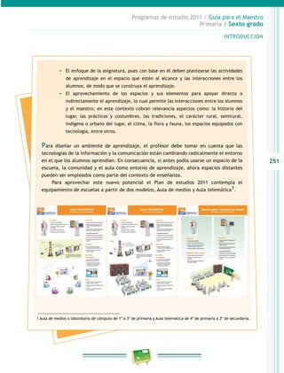 251
Programas de estudio 2011 / Guía para el Maestro
Primaria / Sexto grado
INTRODUCCIÓN
−− El enfoque de la asignatura, pues con base en él deben plantearse las actividades
de aprendizaje en el espacio que estén al alcance y las interacciones entre los
alumnos, de modo que se construya el aprendizaje.
−− El aprovechamiento de los espacios y sus elementos para apoyar directa o
indirectamente el aprendizaje, lo cual permite las interacciones entre los alumnos
y el maestro; en este contexto cobran relevancia aspectos como: la historia del
lugar, las prácticas y costumbres, las tradiciones, el carácter rural, semirural,
indígena o urbano del lugar, el clima, la flora y fauna, los espacios equipados con
tecnología, entre otros.
Para diseñar un ambiente de aprendizaje, el profesor debe tomar en cuenta que las
tecnologías de la información y la comunicación están cambiando radicalmente el entorno
en el que los alumnos aprendían. En consecuencia, si antes podía usarse un espacio de la
escuela, la comunidad y el aula como entorno de aprendizaje, ahora espacios distantes
pueden ser empleados como parte del contexto de enseñanza.
Para aprovechar este nuevo potencial el Plan de estudios 2011 contempla el
equipamiento de escuelas a partir de dos modelos, Aula de medios y Aula telemática1.
1 Aula de medios o laboratorio de cómputo de 1º a 3º de primaria y Aula telemática de 4º de primaria a 3º de secundaria.
 