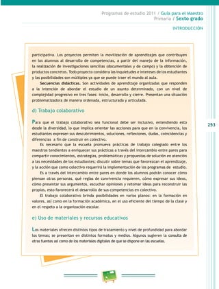 253
Programas de estudio 2011 / Guía para el Maestro
Primaria / Sexto grado
INTRODUCCIÓN
participativa. Los proyectos permiten la movilización de aprendizajes que contribuyen
en los alumnos al desarrollo de competencias, a partir del manejo de la información,
la realización de investigaciones sencillas (documentales y de campo) y la obtención de
productos concretos. Todo proyecto considera las inquietudes e intereses de los estudiantes
y las posibilidades son múltiples ya que se puede traer el mundo al aula.
Secuencias didácticas. Son actividades de aprendizaje organizadas que responden
a la intención de abordar el estudio de un asunto determinado, con un nivel de
complejidad progresivo en tres fases: inicio, desarrollo y cierre. Presentan una situación
problematizadora de manera ordenada, estructurada y articulada.
d) Trabajo colaborativo
Para que el trabajo colaborativo sea funcional debe ser inclusivo, entendiendo esto
desde la diversidad, lo que implica orientar las acciones para que en la convivencia, los
estudiantes expresen sus descubrimientos, soluciones, reflexiones, dudas, coincidencias y
diferencias a fin de construir en colectivo.
Es necesario que la escuela promueva prácticas de trabajo colegiado entre los
maestros tendientes a enriquecer sus prácticas a través del intercambio entre pares para
compartir conocimientos, estrategias, problemáticas y propuestas de solución en atención
a las necesidades de los estudiantes; discutir sobre temas que favorezcan el aprendizaje,
y la acción que como colectivo requerirá la implementación de los programas de estudio.
Es a través del intercambio entre pares en donde los alumnos podrán conocer cómo
piensan otras personas, qué reglas de convivencia requieren, cómo expresar sus ideas,
cómo presentar sus argumentos, escuchar opiniones y retomar ideas para reconstruir las
propias, esto favorecerá el desarrollo de sus competencias en colectivo.
El trabajo colaborativo brinda posibilidades en varios planos: en la formación en
valores, así como en la formación académica, en el uso eficiente del tiempo de la clase y
en el respeto a la organización escolar.
e) Uso de materiales y recursos educativos
Los materiales ofrecen distintos tipos de tratamiento y nivel de profundidad para abordar
los temas; se presentan en distintos formatos y medios. Algunos sugieren la consulta de
otras fuentes así como de los materiales digitales de que se dispone en las escuelas.
 