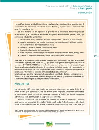 255
Programas de estudio 2011 / Guía para el Maestro
Primaria / Sexto grado
INTRODUCCIÓN
y geográfica, la oportunidad de acceder, a través de diversos dispositivos tecnológicos, de
nuevos tipos de materiales educativos, nuevas formas y espacios para la comunicación,
creación y colaboración.
De esta manera, las TIC apoyarán al profesor en el desarrollo de nuevas prácticas
de enseñanza y la creación de ambientes de aprendizaje dinámicos y conectados, que
permiten a estudiantes y maestros:
•	 Manifestar sus ideas y conceptos; discutirlas y enriquecerlas a través de las redes sociales;
•	 Acceder a programas que simulan fenómenos, permiten la modificación de variables y
el establecimiento de relaciones entre ellas;
•	 Registrar y manejar grandes cantidades de datos;
•	 Diversificar las fuentes de información;
•	 Crear sus propios contenidos digitales utilizando múltiples formatos (texto, audio y video);
•	 Atender la diversidad de ritmos y estilos de aprendizaje de los alumnos.
Para acercar estas posibilidades a las escuelas de educación básica, se creó la estrategia
Habilidades Digitales para Todos (HDT)2
, que tiene su origen en el Programa Sectorial de
Educación 2007-2012 (PROSEDU), el cual establece como uno de sus objetivos estratégicos
“impulsar el desarrollo y la utilización de tecnologías de la información y la comunicación en
el sistema educativo para apoyar el aprendizaje de los estudiantes, ampliar sus competencias
para la vida y favorecer su inserción en la sociedad del conocimiento”.
Para lograr este objetivo y propiciar el desarrollo de habilidades digitales entre profesores y
alumnos, la Secretaría de Educación Pública ha generado nuevos tipos de materiales educativos
y plataformas tecnológicas que se presentan a continuación.
Portales HDT
La estrategia HDT tiene tres niveles de portales educativos: un portal federal, un
portal estatal y un portal local. Los tres tienen como propósito conformar comunidades
de aprendizaje donde directivos, maestros, alumnos y padres de familia participan
activamente en la construcción de su propio conocimiento.
Los tres portales de HDT brindan a sus usuarios un acervo de materiales digitales
para apoyar los programas de estudio. Tanto en el portal federal como en el estatal,
los recursos están en línea por lo que pueden ser consultados fuera de la escuela. Así
2
Para ampliar información véase: SEP (2011) Curso Básico de Formación Continua para Maestros en Servicio 2011.
Relevancia de la profesión docente en la escuela del nuevo milenio, pp. 100-124.
 