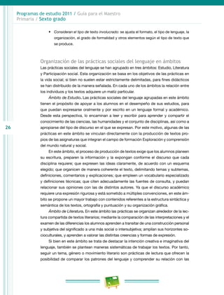 26
Programas de estudio 2011 / Guía para el Maestro
Primaria / Sexto grado
•	 Consideran el tipo de texto involucrado: se ajusta el formato, el tipo de lenguaje, la
organización, el grado de formalidad y otros elementos según el tipo de texto que
se produce.
Organización de las prácticas sociales del lenguaje en ámbitos
Las prácticas sociales del lenguaje se han agrupado en tres ámbitos: Estudio, Literatura
y Participación social. Esta organización se basa en los objetivos de las prácticas en
la vida social; si bien no suelen estar estrictamente delimitadas, para fines didácticos
se han distribuido de la manera señalada. En cada uno de los ámbitos la relación entre
los individuos y los textos adquiere un matiz particular.
Ámbito de Estudio. Las prácticas sociales del lenguaje agrupadas en este ámbito
tienen el propósito de apoyar a los alumnos en el desempeño de sus estudios, para
que puedan expresarse oralmente y por escrito en un lenguaje formal y académico.
Desde esta perspectiva, lo encaminan a leer y escribir para aprender y compartir el
conocimiento de las ciencias, las humanidades y el conjunto de disciplinas, así como a
apropiarse del tipo de discurso en el que se expresan. Por este motivo, algunas de las
prácticas en este ámbito se vinculan directamente con la producción de textos pro-
pios de las asignaturas que integran el campo de formación Exploración y comprensión
del mundo natural y social.
En este ámbito, el proceso de producción de textos exige que los alumnos planeen
su escritura, preparen la información y la expongan conforme el discurso que cada
disciplina requiere; que expresen las ideas claramente, de acuerdo con un esquema
elegido; que organicen de manera coherente el texto, delimitando temas y subtemas,
definiciones, comentarios y explicaciones; que empleen un vocabulario especializado
y definiciones técnicas; que citen adecuadamente las fuentes de consulta, y puedan
relacionar sus opiniones con las de distintos autores. Ya que el discurso académico
requiere una expresión rigurosa y está sometido a múltiples convenciones, en este ám-
bito se propone un mayor trabajo con contenidos referentes a la estructura sintáctica y
semántica de los textos, ortografía y puntuación y su organización gráfica.
Ámbito de Literatura. En este ámbito las prácticas se organizan alrededor de la lec-
tura compartida de textos literarios; mediante la comparación de las interpretaciones y el
examen de las diferencias los alumnos aprenden a transitar de una construcción personal
y subjetiva del significado a una más social o intersubjetiva; amplían sus horizontes so-
cioculturales, y aprenden a valorar las distintas creencias y formas de expresión.
Si bien en este ámbito se trata de destacar la intención creativa e imaginativa del
lenguaje, también se plantean maneras sistemáticas de trabajar los textos. Por tanto,
seguir un tema, género o movimiento literario son prácticas de lectura que ofrecen la
posibilidad de comparar los patrones del lenguaje y comprender su relación con las
 