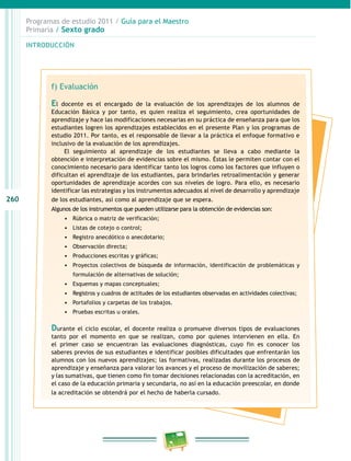 260
Programas de estudio 2011 / Guía para el Maestro
Primaria / Sexto grado
INTRODUCCIÓN
f) Evaluación
El docente es el encargado de la evaluación de los aprendizajes de los alumnos de
Educación Básica y por tanto, es quien realiza el seguimiento, crea oportunidades de
aprendizaje y hace las modificaciones necesarias en su práctica de enseñanza para que los
estudiantes logren los aprendizajes establecidos en el presente Plan y los programas de
estudio 2011. Por tanto, es el responsable de llevar a la práctica el enfoque formativo e
inclusivo de la evaluación de los aprendizajes.
El seguimiento al aprendizaje de los estudiantes se lleva a cabo mediante la
obtención e interpretación de evidencias sobre el mismo. Éstas le permiten contar con el
conocimiento necesario para identificar tanto los logros como los factores que influyen o
dificultan el aprendizaje de los estudiantes, para brindarles retroalimentación y generar
oportunidades de aprendizaje acordes con sus niveles de logro. Para ello, es necesario
identificar las estrategias y los instrumentos adecuados al nivel de desarrollo y aprendizaje
de los estudiantes, así como al aprendizaje que se espera.
Algunos de los instrumentos que pueden utilizarse para la obtención de evidencias son:
•	 Rúbrica o matriz de verificación;
•	 Listas de cotejo o control;
•	 Registro anecdótico o anecdotario;
•	 Observación directa;
•	 Producciones escritas y gráficas;
•	 Proyectos colectivos de búsqueda de información, identificación de problemáticas y
formulación de alternativas de solución;
•	 Esquemas y mapas conceptuales;
•	 Registros y cuadros de actitudes de los estudiantes observadas en actividades colectivas;
•	 Portafolios y carpetas de los trabajos.
•	 Pruebas escritas u orales.
Durante el ciclo escolar, el docente realiza o promueve diversos tipos de evaluaciones
tanto por el momento en que se realizan, como por quienes intervienen en ella. En
el primer caso se encuentran las evaluaciones diagnósticas, cuyo fin es conocer los
saberes previos de sus estudiantes e identificar posibles dificultades que enfrentarán los
alumnos con los nuevos aprendizajes; las formativas, realizadas durante los procesos de
aprendizaje y enseñanza para valorar los avances y el proceso de movilización de saberes;
y las sumativas, que tienen como fin tomar decisiones relacionadas con la acreditación, en
el caso de la educación primaria y secundaria, no así en la educación preescolar, en donde
la acreditación se obtendrá por el hecho de haberla cursado.
 